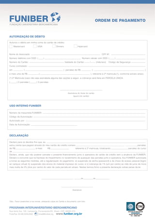 ORDEM DE PAGAMENTO
FUNDAÇÃO UNIVERSITÁRIA IBEROAMERICANA




AUTORIZAÇÃO DE DÉBITO

Autorizo o débito em minha conta do cartão de crédito:
     Mastercard               VISA                   Dinners                 Hipercard


Nome do Associado:                                                                                               CPF Nº.
Número telefone com DDD: (           )                                              Número celular com DDD: (                  )
Número do Cartão:                                              Validade do Cartão:            /             (mês/ano)   Código de Segurança:
Curso contratado:
em              (                                          ) parcelas de R$                        (                                                         )
e mais uma de R$                (                                                                 ), referente à 2ª matrícula (*), conforme extrato anexo.
(*) 2ª Matricula (caso não seja assinalada alguma das opções a seguir, a cobrança será feita em PARCELA ÚNICA:
(       ) 2 parcelas (        ) 3 parcelas.




                                                                  Assinatura do titular do cartão
                                                                        (igual à do cartão)




USO INTERNO FUNIBER

Número da maquineta FUNIBER:
Código da Autorização:
Autorizado por:
Data da Autorização:




DECLARAÇÃO

Declaro para os devidos ﬁns que, eu                                                                                                   ,
estou ciente que pagarei através do meu cartão de crédito número                                                 ,            parcelas
de R$                     e mais      R$                          referente à 2ª matrícula, totalizando              parcelas do curso
de                                                                                                                                    .
Declaro, ainda, que não poderei cancelar o presente ﬁnanciamento junto à operadora de cartão de crédito sem a anuência da FUNIBER.
Declaro e concordo que na hipótese de impedimento no recebimento de quaisquer das parcelas junto à operadora, ﬁca FUNIBER autorizada
a tomar as seguintes medidas, até a regularização do pagamento: a) suspensão da senha (password) e da chave de acesso pessoal (login)
ao campus virtual; b) suspensão dos envios do material impresso do curso; e c) cobrança de 1% (um por cento) ao mês de juros de mora
mais multa de 2% (dois por cento) do valor de cada parcela em atraso. Nestes termos ﬁrmo a presente declaração sobas penas da lei.




                                                                        ,        de                    de                  .




                                                                       Assinatura




Obs.: Favor preencher e nos enviar, anexando cópia do Cartão e documento com foto.


PROGRAMA INTERUNIVERSITARIO IBEROAMERICANO
Rua Vento Sul, 126. Campeche, Florianópolis/SC. Brasil. CEP: 88063-070
Fone/Fax: 55 (48) 3239.0000     brasil@funiber.org
 