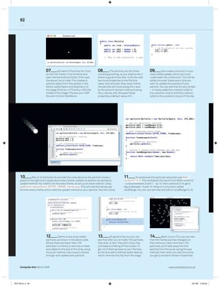 92




                            07          Go back to Particles.ﬂa. Click    08         The particle just sits there       09          Now make a function in your
                            on the ﬁrst frame in the timeline and         not doing anything, so you need to tell it    class called update, which you’ll put
                            open the ActionScript Editor, then type       where to go and how fast. To do this add      underneath the constructor. This will be
                            the above line of code. This creates a        two more properties to the Particle           called once per frame every time you
                            particle object from the symbol in the        class: xVel and yVel. Now, every frame,       want to update the position of your
                            library called Spark and attaches it to       the particle will move along the x-axis       particle. You can see that it’s very simple
                            the stage (this) at x=275 and y=200 (the      by the amount stored in xVel and along        – it merely adds the x velocity (xVel) to
                            middle of the stage). Preview your SWF        the y-axis by yVel. Also give these           the x position (clip.x) and the y velocity
                            ﬁle with Control>TestMovie.                   properties a default value of 0.              (yVel) to the y position (clip.y) of the clip.




     10         Return to Particles.ﬂa and add the code above so the particle moves 2             11         To randomise the particles’ velocities use Math.
     pixels to the right and 2 pixels down every frame. Update its position by calling its        random()*10-5; This multiplies the result from Math.random()
     update method. You need to do this every frame, so set up an event listener using            – a value between 0 and 1 – by 10, then subtracts 5 to get a
     addEventListener(Event.ENTER_FRAME, frameLoop); This will call the frameLoop                 ﬁgure between -5 and +5. Wrap it in a function called
     function every frame, which calls the update method on your particle. Test the movie.        randRange. You can now set xVel and yVel to randRange(-5, 5).




                            12         Deﬁne a new array called           13          All good so far, but you can      14         Back in your FLA, you can see
                            particles, as shown in the above code.        see that after you’ve made 100 particles,     that the frameLoop has changed, so
                            Where there are fewer than 100                they stop. In fact, they don’t stop, they     that while you have more than 100
                            particles in a frame, a new one is made       just keep animating off the screen. To        particles, you’ll take away the ﬁrst
                            and added to the end of the array using       get rid of them go back to your Particle.     particle from the array (using the pop
                            the push method. Use a loop to iterate        as ﬁle and add a method called destroy,       method). Now when you test the movie,
                            through and update every particle.            which removes the clip from the stage.        you get a constant stream of particles.



     Computer Arts March 2008                                                                                                              www.computerarts.co.uk




ART146.tut_4 92                                                                                                                                                   25/1/08 14:33:20
 
