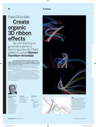 66                                                                      Technique



      Flash CS3 or later
        Create
      organic
      3D ribbon
      effects
          Go with the flow to
      generate a series of
      stunning, colourful Flash
      patterns, writes Stewart
      Hamilton-Arrandale
                   Free-ﬂowing ribbon effects have been given a fresh
      lease of life through ActionScript 3.0, enabling designers to create
      organic effects that react to user interaction and display as clear,
      crisp and bright colour ribbons. Dozens of online and TV-based ad
      campaigns have been reintroducing these elements to sell
      everything from cars to PCs, so it’s a trend on the rise and a skill
      worth having in your tool box.
                   In this tutorial I’ll be showing you how to create these
      organic ribbon visuals using some of Flash Player 10’s new drawing
      functions – but nothing we’ll be doing will be Flash Player 10
      specific. I’ve set up the parameters already, and we’ll run through
      them, explaining what each does, so that you can use the files as a
      template for creating your own ribbon effects (and at the same time
      learn some of the new data types and the new improved drawing
      API in Flash Player 10).




      Stewart Hamilton-       On the disc              Time needed
      Arrandale
         The award-
                              The files you need to
                              complete this
                                                       1 hour
                                                                                          01          Copy the disc files
      winning freelance       tutorial can be found    Skills
                                                                                          to your computer and open
      digital designer has    in DiscContents             ActionScript                   the Step 1 folder. Test the
      produced Flash          ResourcesRibbon             animations                     Flash file to check everything
      solutions for the                                    Basic                          is working. You’ll notice in the
      likes of Crown paints                                ActionScript 3.0
      and Original Source,
                                                                                          Properties panel that I have
                                                           Use of Flash                   linked the CA_Ribbons class
      and delivered motion                                 graphics
      graphics pieces for                                                                 to the Flash file, and have set
      Liverpool Capital of                                                                everything up for you.
      Culture ‘08. To find
      out more see www.
      creativewax.co.uk




      Computer Arts December 2009                                                              www.computerarts.co.uk




ART169.tut_flash 66                                                                                                21/10/09 10:12:16 am
 