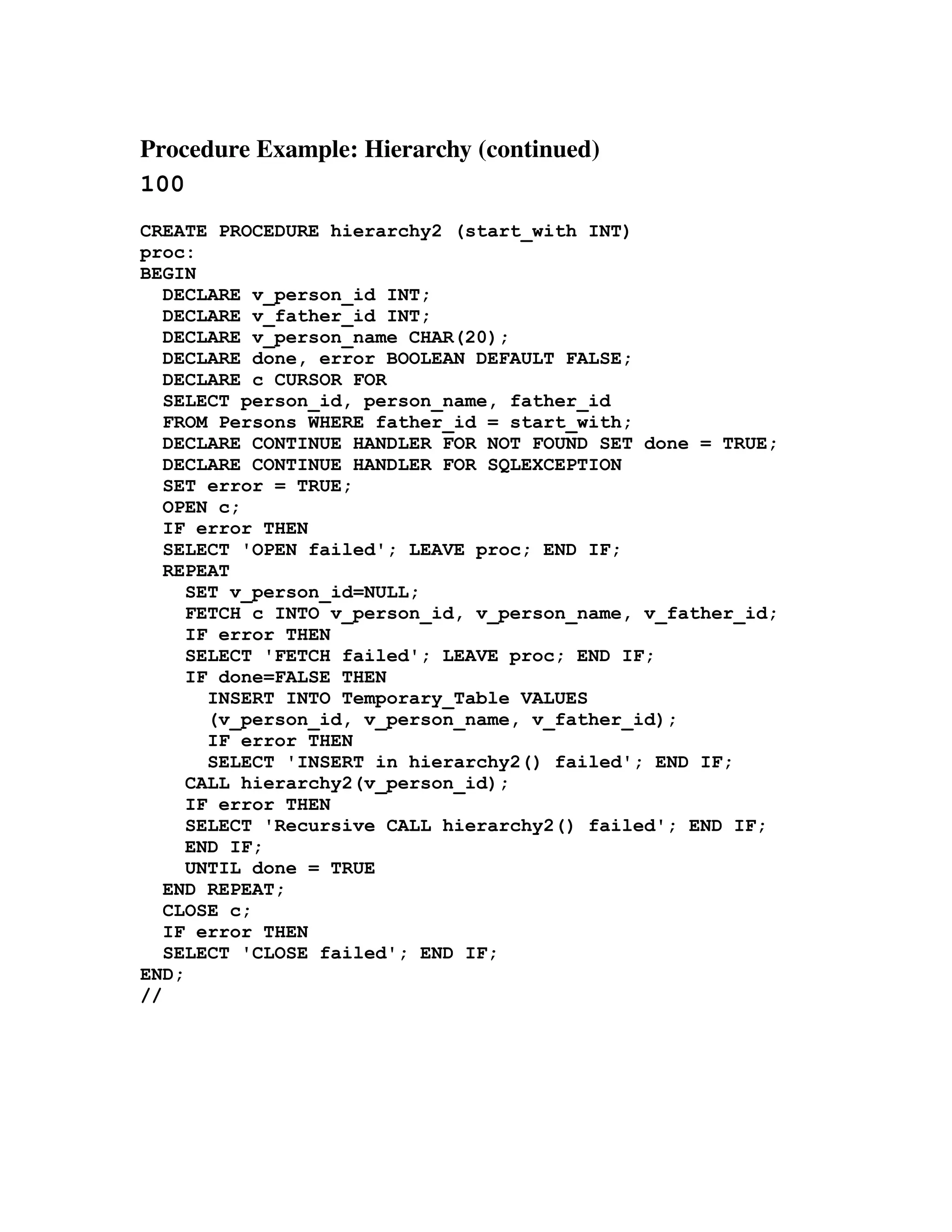 Procedure Example: Hierarchy (continued) 
100
CREATE PROCEDURE hierarchy2 (start_with INT)
proc:
BEGIN
   DECLARE v_person_id INT;
   DECLARE v_father_id INT;
   DECLARE v_person_name CHAR(20);
   DECLARE done, error BOOLEAN DEFAULT FALSE;
   DECLARE c CURSOR FOR
   SELECT person_id, person_name, father_id
   FROM Persons WHERE father_id = start_with;
   DECLARE CONTINUE HANDLER FOR NOT FOUND SET done = TRUE;
   DECLARE CONTINUE HANDLER FOR SQLEXCEPTION
   SET error = TRUE;
   OPEN c;
   IF error THEN
   SELECT 'OPEN failed'; LEAVE proc; END IF;
   REPEAT
     SET v_person_id=NULL;
     FETCH c INTO v_person_id, v_person_name, v_father_id;
     IF error THEN
     SELECT 'FETCH failed'; LEAVE proc; END IF;
     IF done=FALSE THEN
       INSERT INTO Temporary_Table VALUES
       (v_person_id, v_person_name, v_father_id);
       IF error THEN
       SELECT 'INSERT in hierarchy2() failed'; END IF;
     CALL hierarchy2(v_person_id);
     IF error THEN
     SELECT 'Recursive CALL hierarchy2() failed'; END IF;
     END IF;
     UNTIL done = TRUE
   END REPEAT;
   CLOSE c;
   IF error THEN
   SELECT 'CLOSE failed'; END IF;
END;
//
 