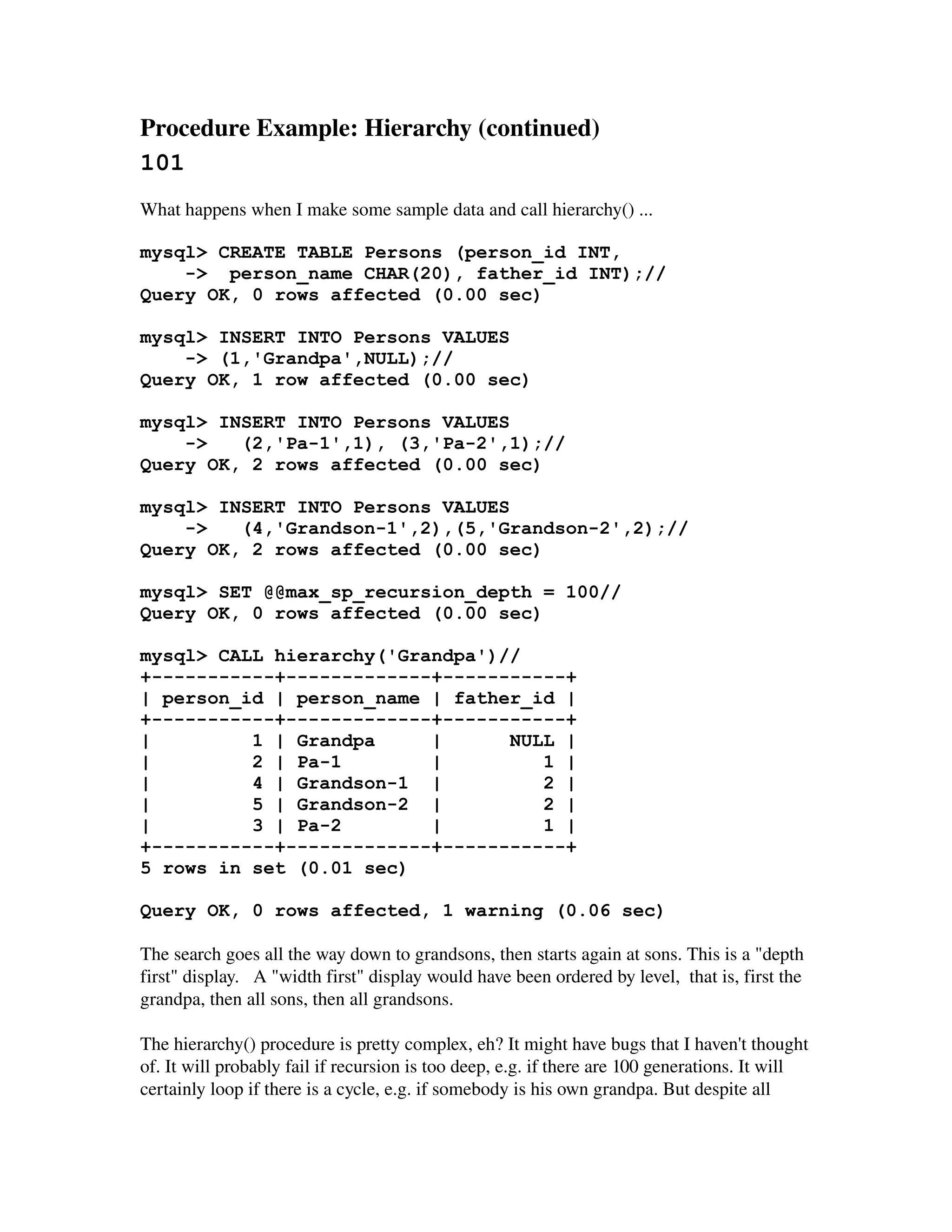 Procedure Example: Hierarchy (continued) 
101
What happens when I make some sample data and call hierarchy() ...

mysql> CREATE TABLE Persons (person_id INT,
    -> person_name CHAR(20), father_id INT);//
Query OK, 0 rows affected (0.00 sec)

mysql> INSERT INTO Persons VALUES
    -> (1,'Grandpa',NULL);//
Query OK, 1 row affected (0.00 sec)

mysql> INSERT INTO Persons VALUES
    ->   (2,'Pa-1',1), (3,'Pa-2',1);//
Query OK, 2 rows affected (0.00 sec)

mysql> INSERT INTO Persons VALUES
    ->   (4,'Grandson-1',2),(5,'Grandson-2',2);//
Query OK, 2 rows affected (0.00 sec)

mysql> SET @@max_sp_recursion_depth = 100//
Query OK, 0 rows affected (0.00 sec)

mysql> CALL hierarchy('Grandpa')//
+-----------+-------------+-----------+
| person_id | person_name | father_id |
+-----------+-------------+-----------+
|         1 | Grandpa     |      NULL |
|         2 | Pa-1        |         1 |
|         4 | Grandson-1 |          2 |
|         5 | Grandson-2 |          2 |
|         3 | Pa-2        |         1 |
+-----------+-------------+-----------+
5 rows in set (0.01 sec)

Query OK, 0 rows affected, 1 warning (0.06 sec)

The search goes all the way down to grandsons, then starts again at sons. This is a "depth 
first" display.   A "width first" display would have been ordered by level,  that is, first the 
grandpa, then all sons, then all grandsons.

The hierarchy() procedure is pretty complex, eh? It might have bugs that I haven't thought 
of. It will probably fail if recursion is too deep, e.g. if there are 100 generations. It will 
certainly loop if there is a cycle, e.g. if somebody is his own grandpa. But despite all 
 