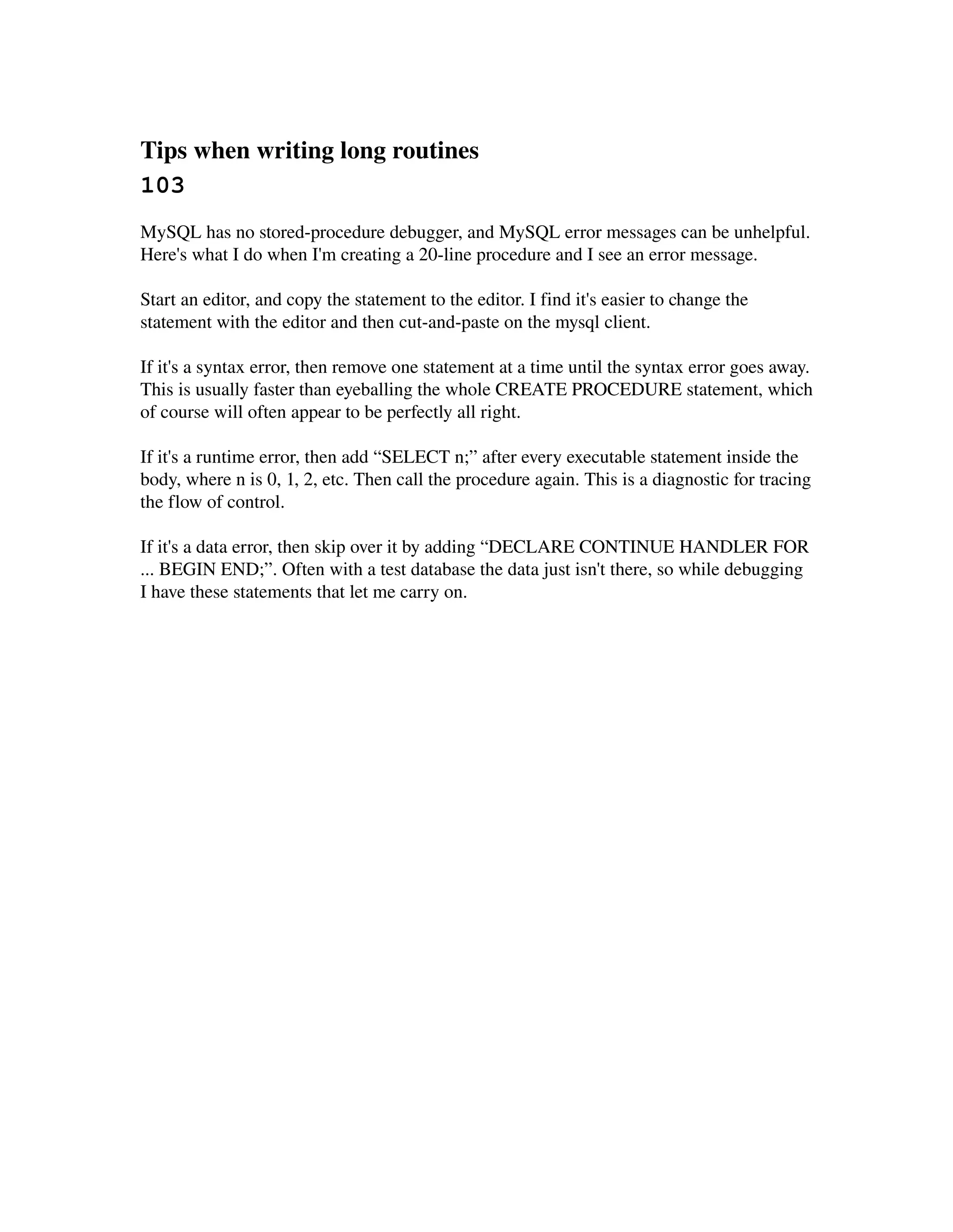 Tips when writing long routines 
103
MySQL has no stored­procedure debugger, and MySQL error messages can be unhelpful. 
Here's what I do when I'm creating a 20­line procedure and I see an error message.

Start an editor, and copy the statement to the editor. I find it's easier to change the 
statement with the editor and then cut­and­paste on the mysql client.

If it's a syntax error, then remove one statement at a time until the syntax error goes away. 
This is usually faster than eyeballing the whole CREATE PROCEDURE statement, which 
of course will often appear to be perfectly all right.

If it's a runtime error, then add “SELECT n;” after every executable statement inside the 
body, where n is 0, 1, 2, etc. Then call the procedure again. This is a diagnostic for tracing 
the flow of control.

If it's a data error, then skip over it by adding “DECLARE CONTINUE HANDLER FOR 
... BEGIN END;”. Often with a test database the data just isn't there, so while debugging 
I have these statements that let me carry on.
 