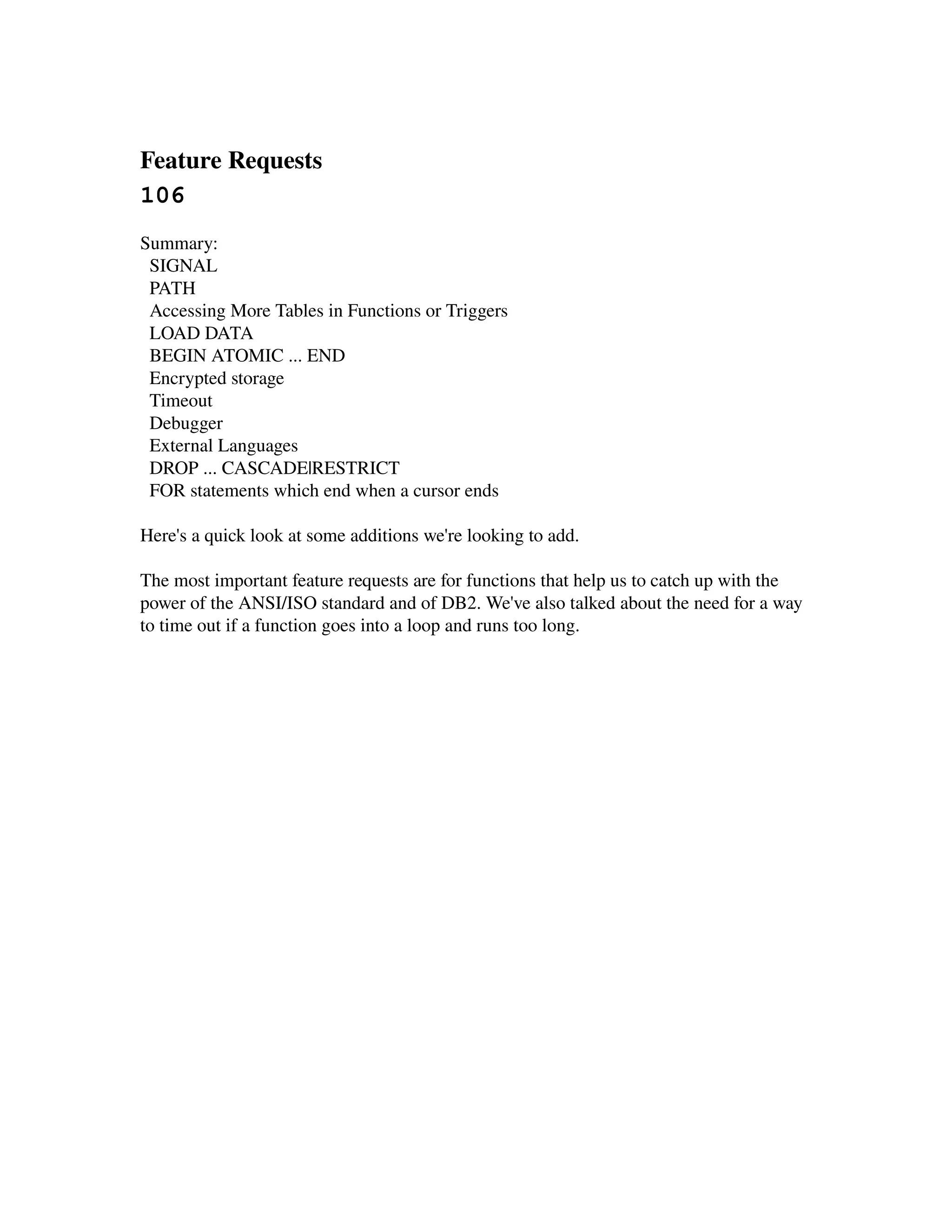 Feature Requests 
106
Summary:
  SIGNAL
  PATH
  Accessing More Tables in Functions or Triggers
  LOAD DATA
  BEGIN ATOMIC ... END
  Encrypted storage
  Timeout
  Debugger
  External Languages
  DROP ... CASCADE|RESTRICT
  FOR statements which end when a cursor ends

Here's a quick look at some additions we're looking to add.

The most important feature requests are for functions that help us to catch up with the 
power of the ANSI/ISO standard and of DB2. We've also talked about the need for a way 
to time out if a function goes into a loop and runs too long.
 