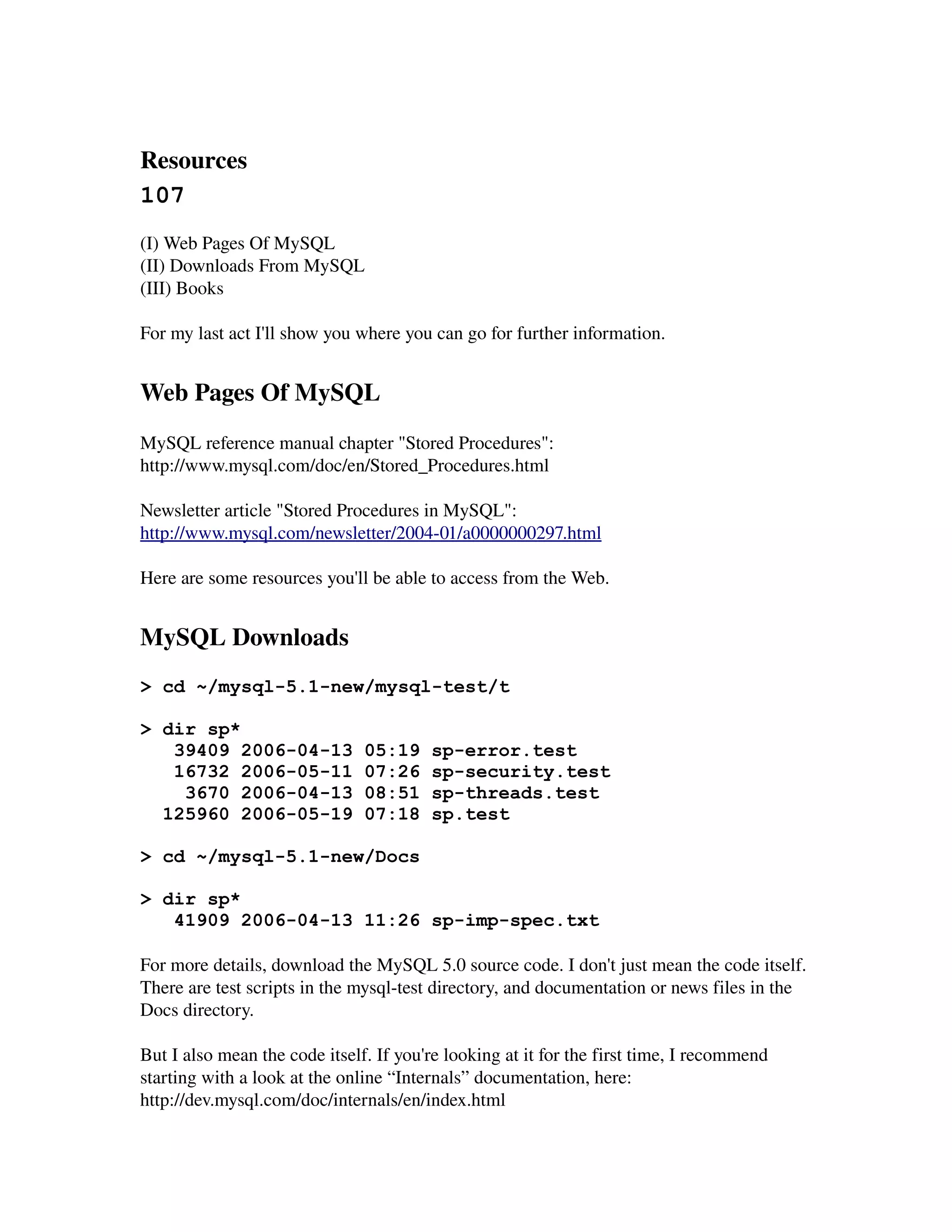 Resources 
107
(I) Web Pages Of MySQL
(II) Downloads From MySQL
(III) Books

For my last act I'll show you where you can go for further information.


Web Pages Of MySQL
MySQL reference manual chapter "Stored Procedures":
http://www.mysql.com/doc/en/Stored_Procedures.html

Newsletter article "Stored Procedures in MySQL":
http://www.mysql.com/newsletter/2004­01/a0000000297.html

Here are some resources you'll be able to access from the Web.


MySQL Downloads
> cd ~/mysql-5.1-new/mysql-test/t

> dir sp*
   39409 2006-04-13            05:19    sp-error.test
   16732 2006-05-11            07:26    sp-security.test
    3670 2006-04-13            08:51    sp-threads.test
  125960 2006-05-19            07:18    sp.test

> cd ~/mysql-5.1-new/Docs

> dir sp*
   41909 2006-04-13 11:26 sp-imp-spec.txt

For more details, download the MySQL 5.0 source code. I don't just mean the code itself. 
There are test scripts in the mysql­test directory, and documentation or news files in the 
Docs directory.

But I also mean the code itself. If you're looking at it for the first time, I recommend 
starting with a look at the online “Internals” documentation, here:
http://dev.mysql.com/doc/internals/en/index.html
 