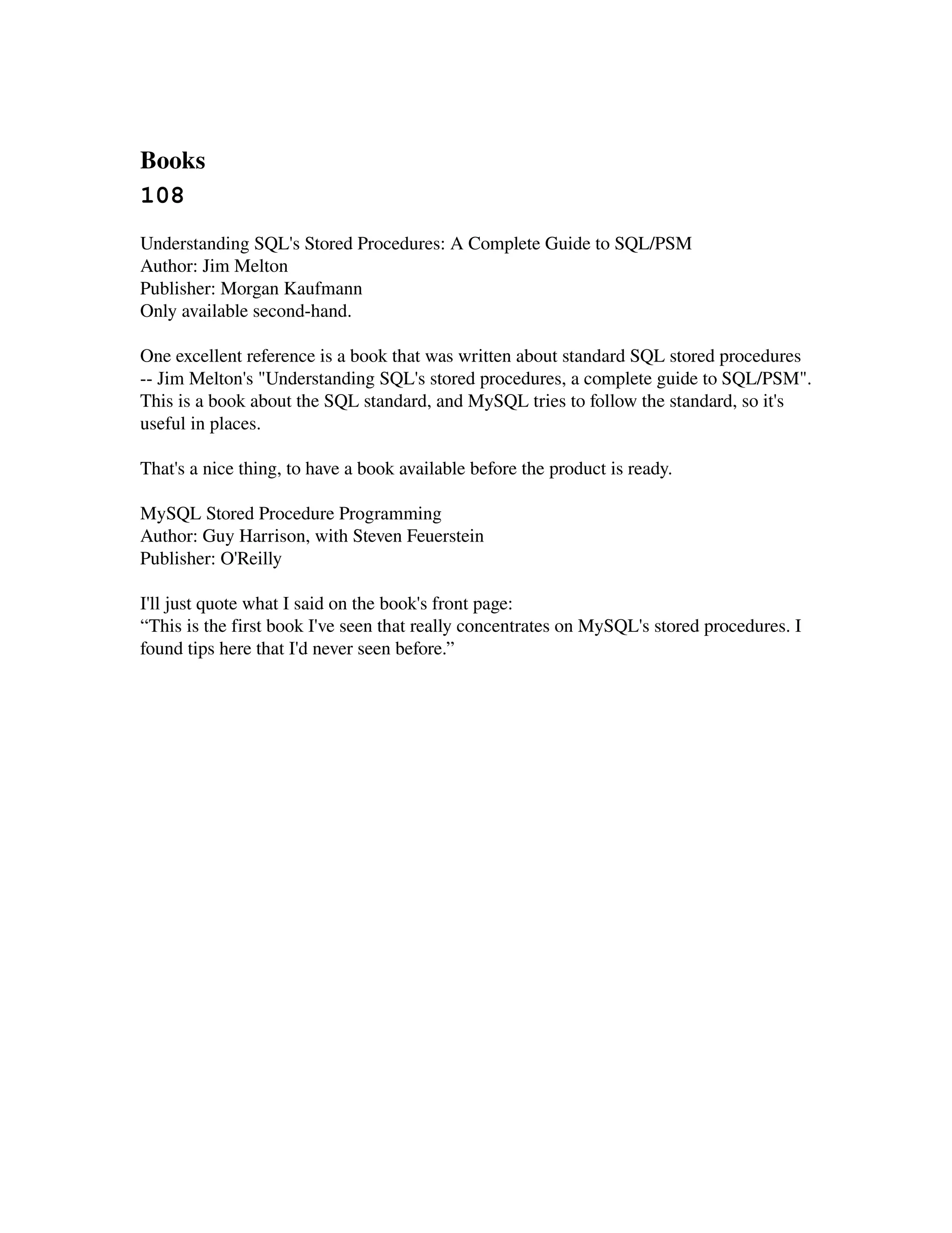 Books 
108
Understanding SQL's Stored Procedures: A Complete Guide to SQL/PSM
Author: Jim Melton
Publisher: Morgan Kaufmann
Only available second­hand.

One excellent reference is a book that was written about standard SQL stored procedures 
­­ Jim Melton's "Understanding SQL's stored procedures, a complete guide to SQL/PSM". 
This is a book about the SQL standard, and MySQL tries to follow the standard, so it's 
useful in places.

That's a nice thing, to have a book available before the product is ready.

MySQL Stored Procedure Programming
Author: Guy Harrison, with Steven Feuerstein
Publisher: O'Reilly

I'll just quote what I said on the book's front page:
“This is the first book I've seen that really concentrates on MySQL's stored procedures. I 
found tips here that I'd never seen before.”
 