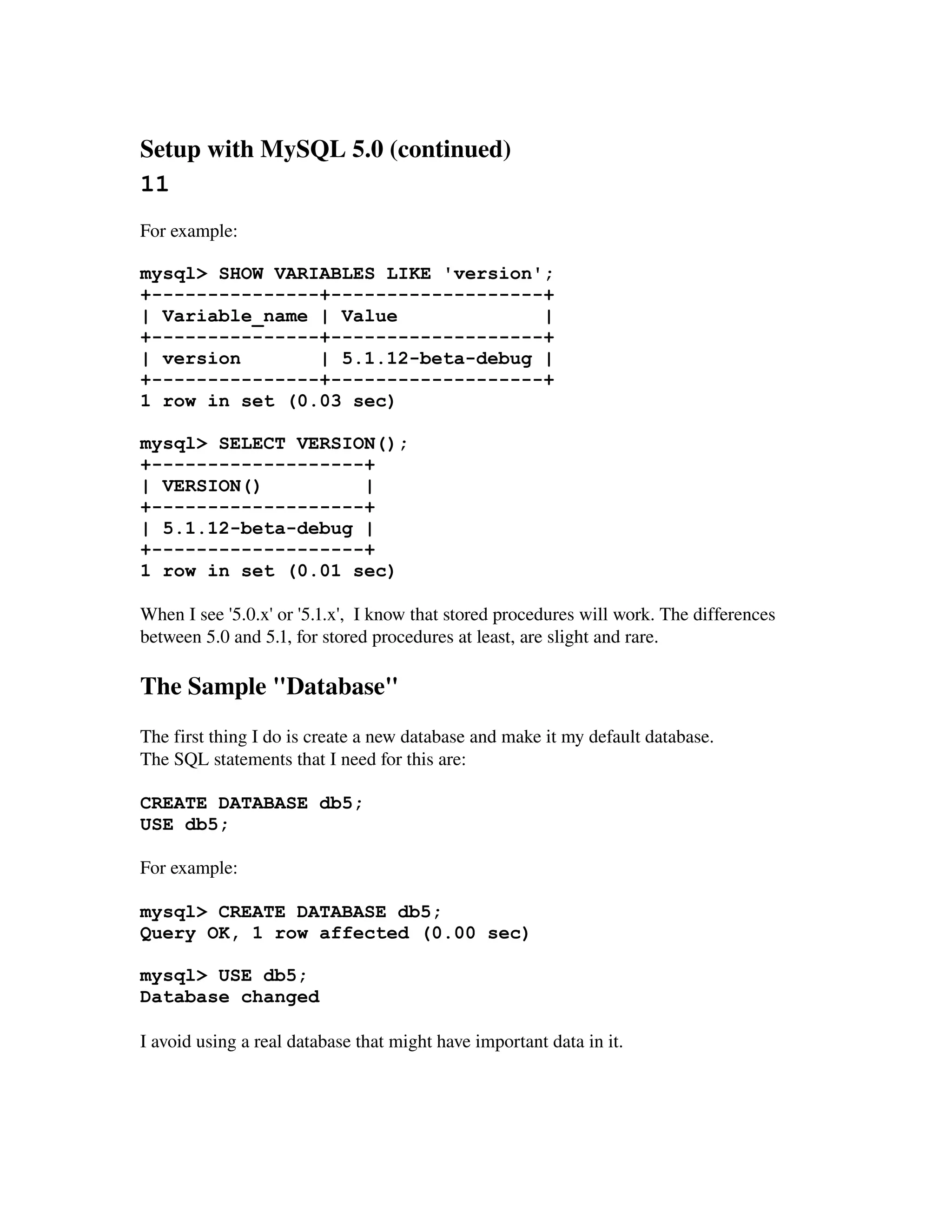Setup with MySQL 5.0 (continued) 
11
For example:

mysql> SHOW VARIABLES LIKE 'version';
+---------------+-------------------+
| Variable_name | Value             |
+---------------+-------------------+
| version       | 5.1.12-beta-debug |
+---------------+-------------------+
1 row in set (0.03 sec)

mysql> SELECT VERSION();
+-------------------+
| VERSION()         |
+-------------------+
| 5.1.12-beta-debug |
+-------------------+
1 row in set (0.01 sec)

When I see '5.0.x' or '5.1.x',  I know that stored procedures will work. The differences 
between 5.0 and 5.1, for stored procedures at least, are slight and rare.

The Sample "Database"
The first thing I do is create a new database and make it my default database.
The SQL statements that I need for this are:

CREATE DATABASE db5;
USE db5;

For example:

mysql> CREATE DATABASE db5;
Query OK, 1 row affected (0.00 sec)

mysql> USE db5;
Database changed

I avoid using a real database that might have important data in it.
 