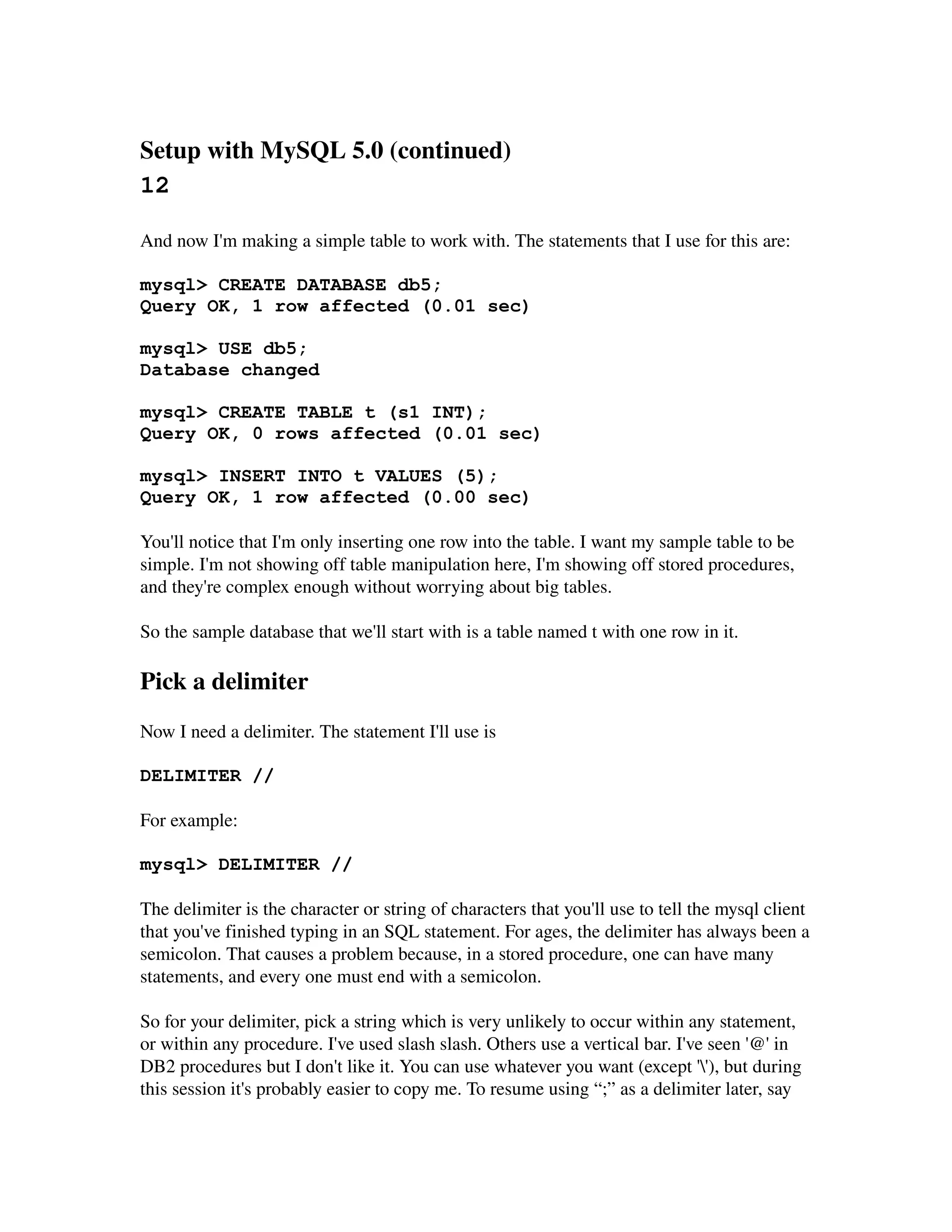 Setup with MySQL 5.0 (continued) 
12

And now I'm making a simple table to work with. The statements that I use for this are:

mysql> CREATE DATABASE db5;
Query OK, 1 row affected (0.01 sec)

mysql> USE db5;
Database changed

mysql> CREATE TABLE t (s1 INT);
Query OK, 0 rows affected (0.01 sec)

mysql> INSERT INTO t VALUES (5);
Query OK, 1 row affected (0.00 sec)

You'll notice that I'm only inserting one row into the table. I want my sample table to be 
simple. I'm not showing off table manipulation here, I'm showing off stored procedures, 
and they're complex enough without worrying about big tables.

So the sample database that we'll start with is a table named t with one row in it.

Pick a delimiter
Now I need a delimiter. The statement I'll use is

DELIMITER //

For example:

mysql> DELIMITER //

The delimiter is the character or string of characters that you'll use to tell the mysql client 
that you've finished typing in an SQL statement. For ages, the delimiter has always been a 
semicolon. That causes a problem because, in a stored procedure, one can have many
statements, and every one must end with a semicolon.

So for your delimiter, pick a string which is very unlikely to occur within any statement, 
or within any procedure. I've used slash slash. Others use a vertical bar. I've seen '@' in 
DB2 procedures but I don't like it. You can use whatever you want (except ''), but during 
this session it's probably easier to copy me. To resume using “;” as a delimiter later, say
 