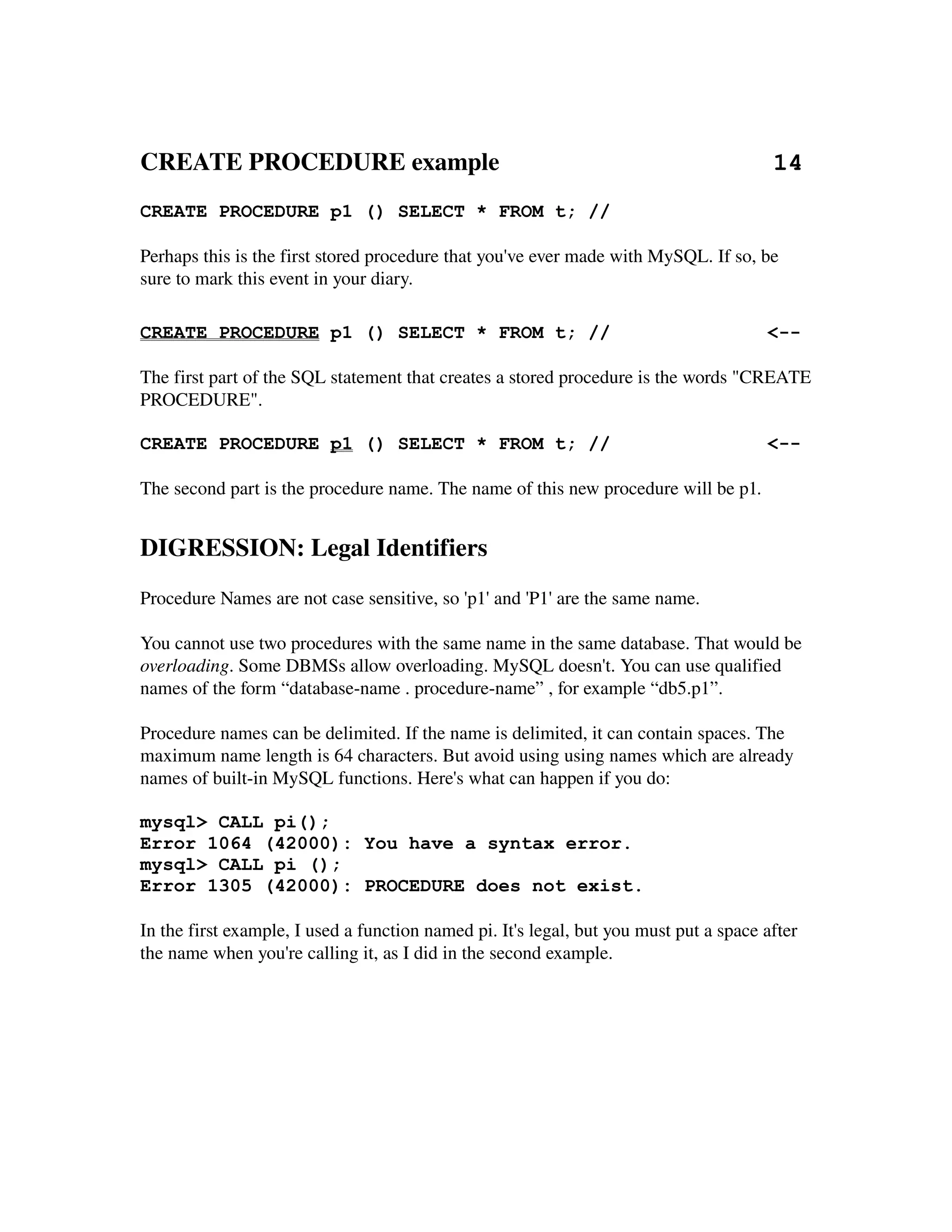 CREATE PROCEDURE example                                            14
CREATE PROCEDURE p1 () SELECT * FROM t; //

Perhaps this is the first stored procedure that you've ever made with MySQL. If so, be 
sure to mark this event in your diary.

CREATE PROCEDURE p1 () SELECT * FROM t; //                                              <--

The first part of the SQL statement that creates a stored procedure is the words "CREATE 
PROCEDURE".

CREATE PROCEDURE p1 () SELECT * FROM t; //                                              <--

The second part is the procedure name. The name of this new procedure will be p1.


DIGRESSION: Legal Identifiers
Procedure Names are not case sensitive, so 'p1' and 'P1' are the same name.

You cannot use two procedures with the same name in the same database. That would be 
overloading. Some DBMSs allow overloading. MySQL doesn't. You can use qualified 
names of the form “database­name . procedure­name” , for example “db5.p1”.

Procedure names can be delimited. If the name is delimited, it can contain spaces. The 
maximum name length is 64 characters. But avoid using using names which are already 
names of built­in MySQL functions. Here's what can happen if you do:

mysql> CALL pi();
Error 1064 (42000): You have a syntax error.
mysql> CALL pi ();
Error 1305 (42000): PROCEDURE does not exist.

In the first example, I used a function named pi. It's legal, but you must put a space after 
the name when you're calling it, as I did in the second example.
 