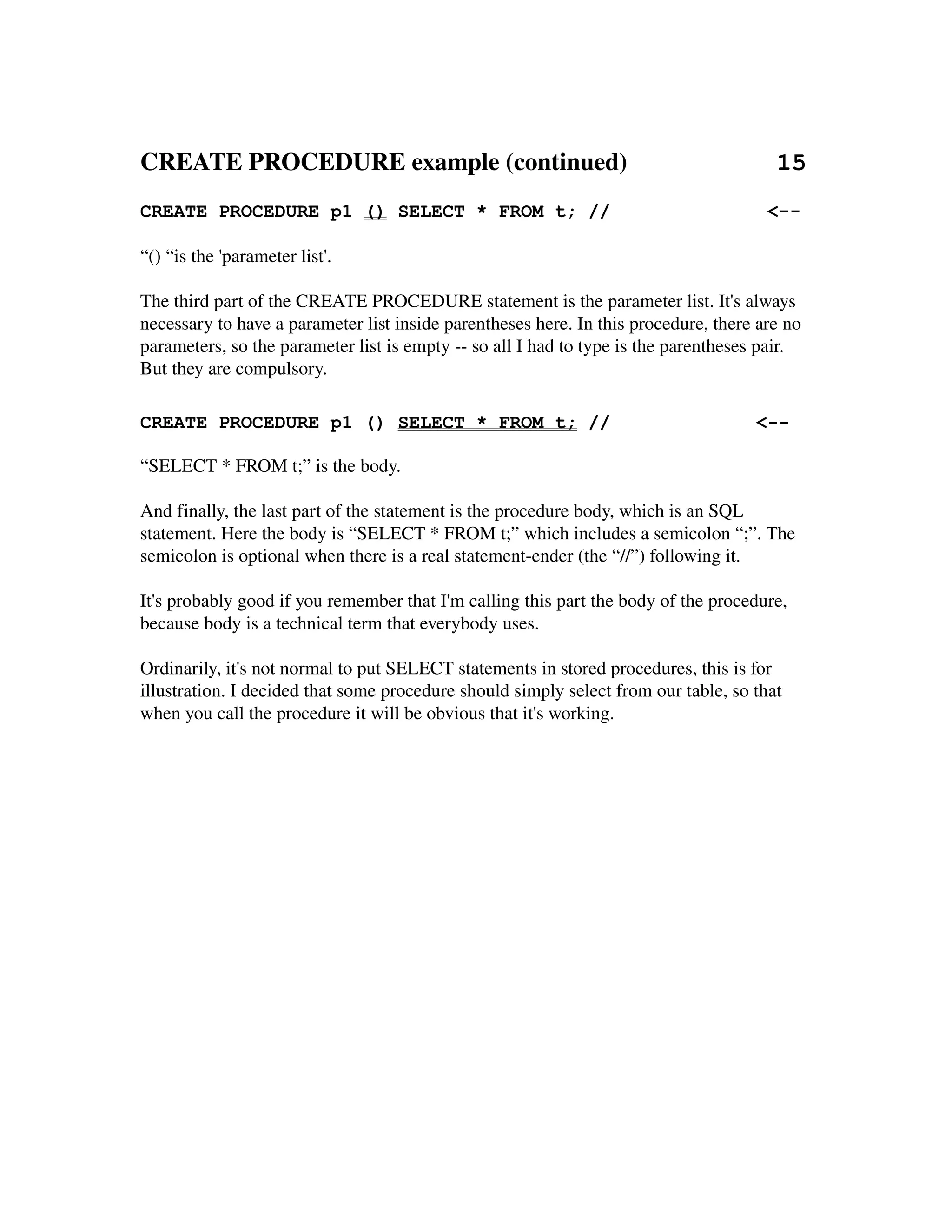 CREATE PROCEDURE example (continued)                        15
CREATE PROCEDURE p1 () SELECT * FROM t; //                                            <--

“() “is the 'parameter list'.

The third part of the CREATE PROCEDURE statement is the parameter list. It's always
necessary to have a parameter list inside parentheses here. In this procedure, there are no 
parameters, so the parameter list is empty ­­ so all I had to type is the parentheses pair. 
But they are compulsory.

CREATE PROCEDURE p1 () SELECT * FROM t; //                                           <--

“SELECT * FROM t;” is the body.

And finally, the last part of the statement is the procedure body, which is an SQL 
statement. Here the body is “SELECT * FROM t;” which includes a semicolon “;”. The 
semicolon is optional when there is a real statement­ender (the “//”) following it.

It's probably good if you remember that I'm calling this part the body of the procedure, 
because body is a technical term that everybody uses.

Ordinarily, it's not normal to put SELECT statements in stored procedures, this is for
illustration. I decided that some procedure should simply select from our table, so that 
when you call the procedure it will be obvious that it's working.
 