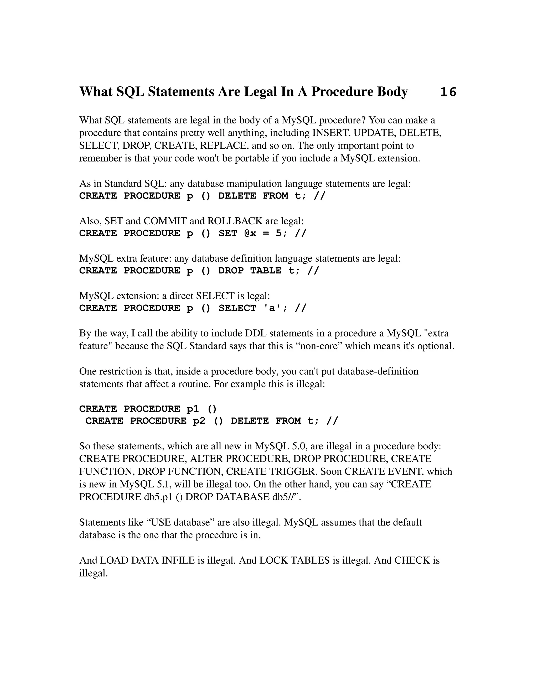 What SQL Statements Are Legal In A Procedure Body         16
What SQL statements are legal in the body of a MySQL procedure? You can make a 
procedure that contains pretty well anything, including INSERT, UPDATE, DELETE, 
SELECT, DROP, CREATE, REPLACE, and so on. The only important point to
remember is that your code won't be portable if you include a MySQL extension.

As in Standard SQL: any database manipulation language statements are legal:
CREATE PROCEDURE p () DELETE FROM t; //

Also, SET and COMMIT and ROLLBACK are legal:
CREATE PROCEDURE p () SET @x = 5; //

MySQL extra feature: any database definition language statements are legal:
CREATE PROCEDURE p () DROP TABLE t; //

MySQL extension: a direct SELECT is legal:
CREATE PROCEDURE p () SELECT 'a'; //

By the way, I call the ability to include DDL statements in a procedure a MySQL "extra 
feature" because the SQL Standard says that this is “non­core” which means it's optional.

One restriction is that, inside a procedure body, you can't put database­definition 
statements that affect a routine. For example this is illegal:

CREATE PROCEDURE p1 ()
 CREATE PROCEDURE p2 () DELETE FROM t; //

So these statements, which are all new in MySQL 5.0, are illegal in a procedure body:
CREATE PROCEDURE, ALTER PROCEDURE, DROP PROCEDURE, CREATE 
FUNCTION, DROP FUNCTION, CREATE TRIGGER. Soon CREATE EVENT, which 
is new in MySQL 5.1, will be illegal too. On the other hand, you can say “CREATE 
PROCEDURE db5.p1 () DROP DATABASE db5//”.
 
Statements like “USE database” are also illegal. MySQL assumes that the default 
database is the one that the procedure is in.

And LOAD DATA INFILE is illegal. And LOCK TABLES is illegal. And CHECK is 
illegal.
 