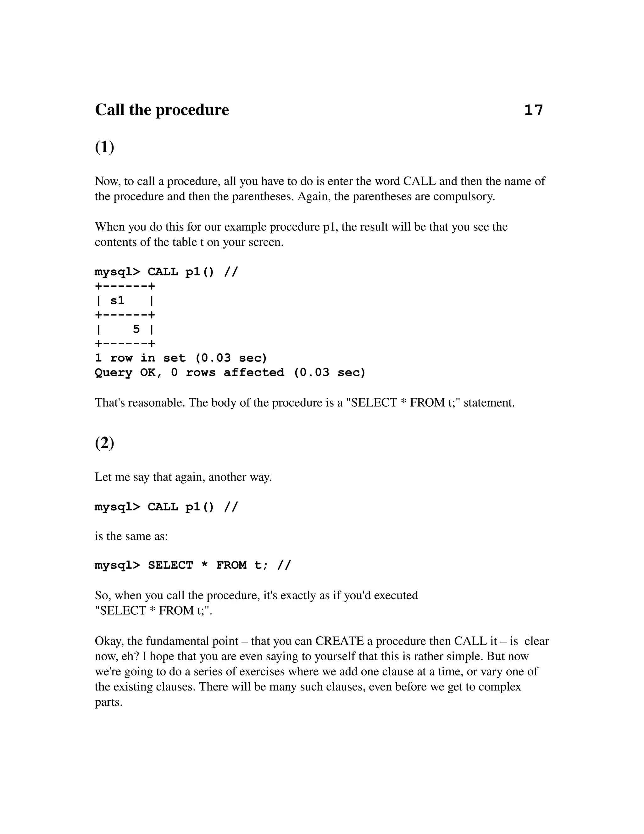 Call the procedure                                                                      17

(1)
Now, to call a procedure, all you have to do is enter the word CALL and then the name of 
the procedure and then the parentheses. Again, the parentheses are compulsory.

When you do this for our example procedure p1, the result will be that you see the 
contents of the table t on your screen. 

mysql> CALL p1() //
+------+
| s1   |
+------+
|    5 |
+------+
1 row in set (0.03 sec)
Query OK, 0 rows affected (0.03 sec)

That's reasonable. The body of the procedure is a "SELECT * FROM t;" statement.


(2)
Let me say that again, another way.

mysql> CALL p1() //

is the same as:

mysql> SELECT * FROM t; //

So, when you call the procedure, it's exactly as if you'd executed
"SELECT * FROM t;".

Okay, the fundamental point – that you can CREATE a procedure then CALL it – is  clear 
now, eh? I hope that you are even saying to yourself that this is rather simple. But now 
we're going to do a series of exercises where we add one clause at a time, or vary one of 
the existing clauses. There will be many such clauses, even before we get to complex 
parts.
 