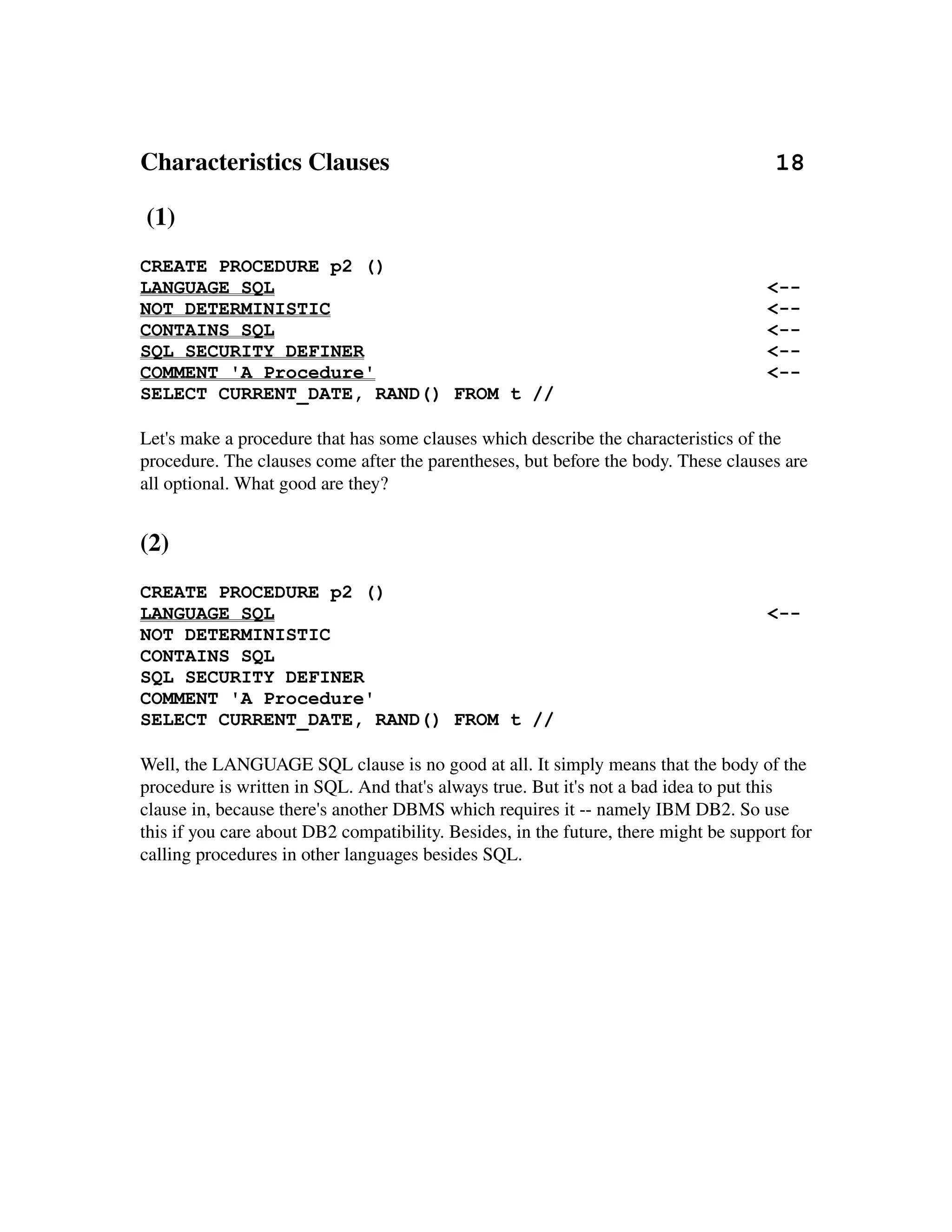 Characteristics Clauses                                                              18

 (1)
CREATE PROCEDURE p2 ()
LANGUAGE SQL                                                                          <--
NOT DETERMINISTIC                                                                     <--
CONTAINS SQL                                                                          <--
SQL SECURITY DEFINER                                                                  <--
COMMENT 'A Procedure'                                                                 <--
SELECT CURRENT_DATE, RAND() FROM t //

Let's make a procedure that has some clauses which describe the characteristics of the 
procedure. The clauses come after the parentheses, but before the body. These clauses are 
all optional. What good are they?


(2)
CREATE PROCEDURE p2 ()
LANGUAGE SQL                                                                          <--
NOT DETERMINISTIC
CONTAINS SQL
SQL SECURITY DEFINER
COMMENT 'A Procedure'
SELECT CURRENT_DATE, RAND() FROM t //

Well, the LANGUAGE SQL clause is no good at all. It simply means that the body of the 
procedure is written in SQL. And that's always true. But it's not a bad idea to put this 
clause in, because there's another DBMS which requires it ­­ namely IBM DB2. So use 
this if you care about DB2 compatibility. Besides, in the future, there might be support for 
calling procedures in other languages besides SQL.
 