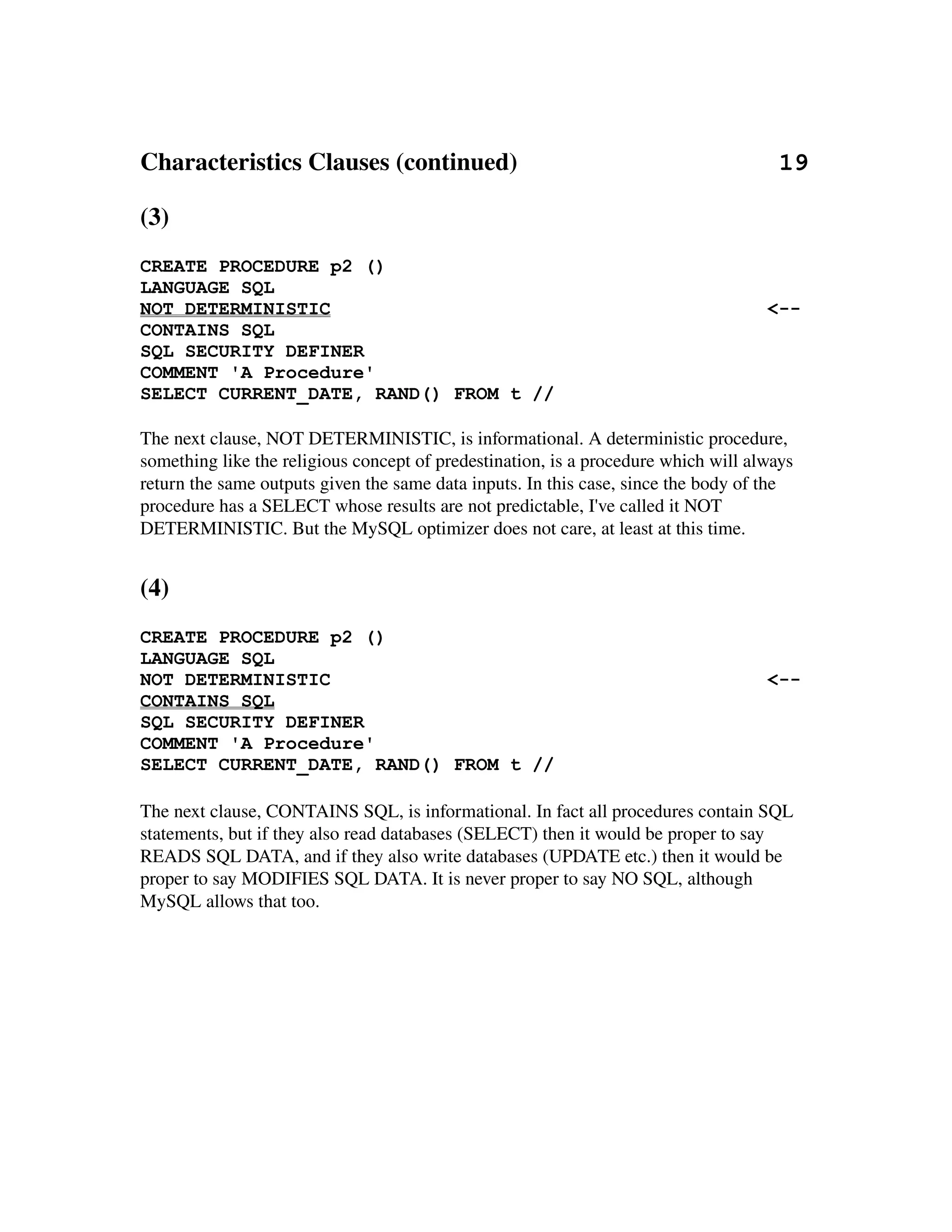 Characteristics Clauses (continued)                                          19

(3)
CREATE PROCEDURE p2 ()
LANGUAGE SQL
NOT DETERMINISTIC                                                                   <--
CONTAINS SQL
SQL SECURITY DEFINER
COMMENT 'A Procedure'
SELECT CURRENT_DATE, RAND() FROM t //

The next clause, NOT DETERMINISTIC, is informational. A deterministic procedure, 
something like the religious concept of predestination, is a procedure which will always 
return the same outputs given the same data inputs. In this case, since the body of the
procedure has a SELECT whose results are not predictable, I've called it NOT 
DETERMINISTIC. But the MySQL optimizer does not care, at least at this time.


(4)
CREATE PROCEDURE p2 ()
LANGUAGE SQL
NOT DETERMINISTIC                                                                   <--
CONTAINS SQL
SQL SECURITY DEFINER
COMMENT 'A Procedure'
SELECT CURRENT_DATE, RAND() FROM t //

The next clause, CONTAINS SQL, is informational. In fact all procedures contain SQL 
statements, but if they also read databases (SELECT) then it would be proper to say 
READS SQL DATA, and if they also write databases (UPDATE etc.) then it would be 
proper to say MODIFIES SQL DATA. It is never proper to say NO SQL, although 
MySQL allows that too.
 