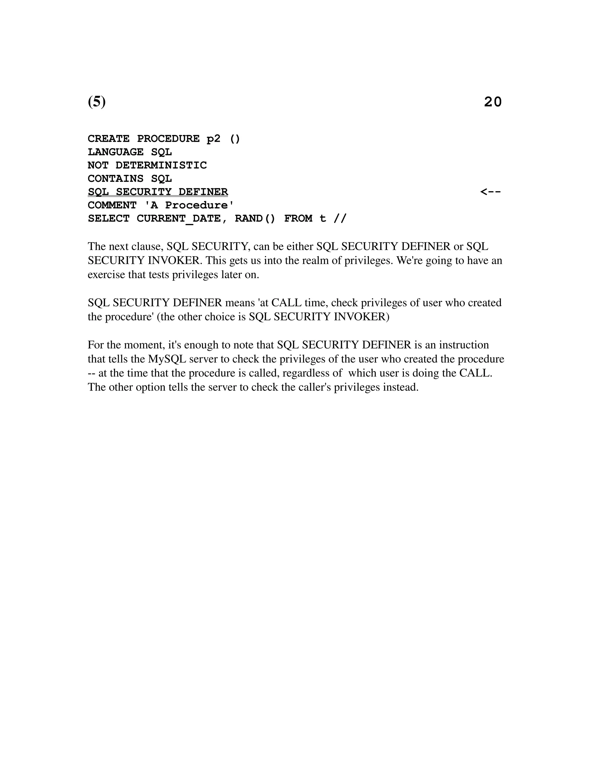 (5)                                                                                                 20

CREATE PROCEDURE p2 ()
LANGUAGE SQL
NOT DETERMINISTIC
CONTAINS SQL
SQL SECURITY DEFINER                                                                            <--
COMMENT 'A Procedure'
SELECT CURRENT_DATE, RAND() FROM t //

The next clause, SQL SECURITY, can be either SQL SECURITY DEFINER or SQL 
SECURITY INVOKER. This gets us into the realm of privileges. We're going to have an 
exercise that tests privileges later on.

SQL SECURITY DEFINER means 'at CALL time, check privileges of user who created 
the procedure' (the other choice is SQL SECURITY INVOKER)

For the moment, it's enough to note that SQL SECURITY DEFINER is an instruction 
that tells the MySQL server to check the privileges of the user who created the procedure 
­­ at the time that the procedure is called, regardless of  which user is doing the CALL. 
The other option tells the server to check the caller's privileges instead.
 