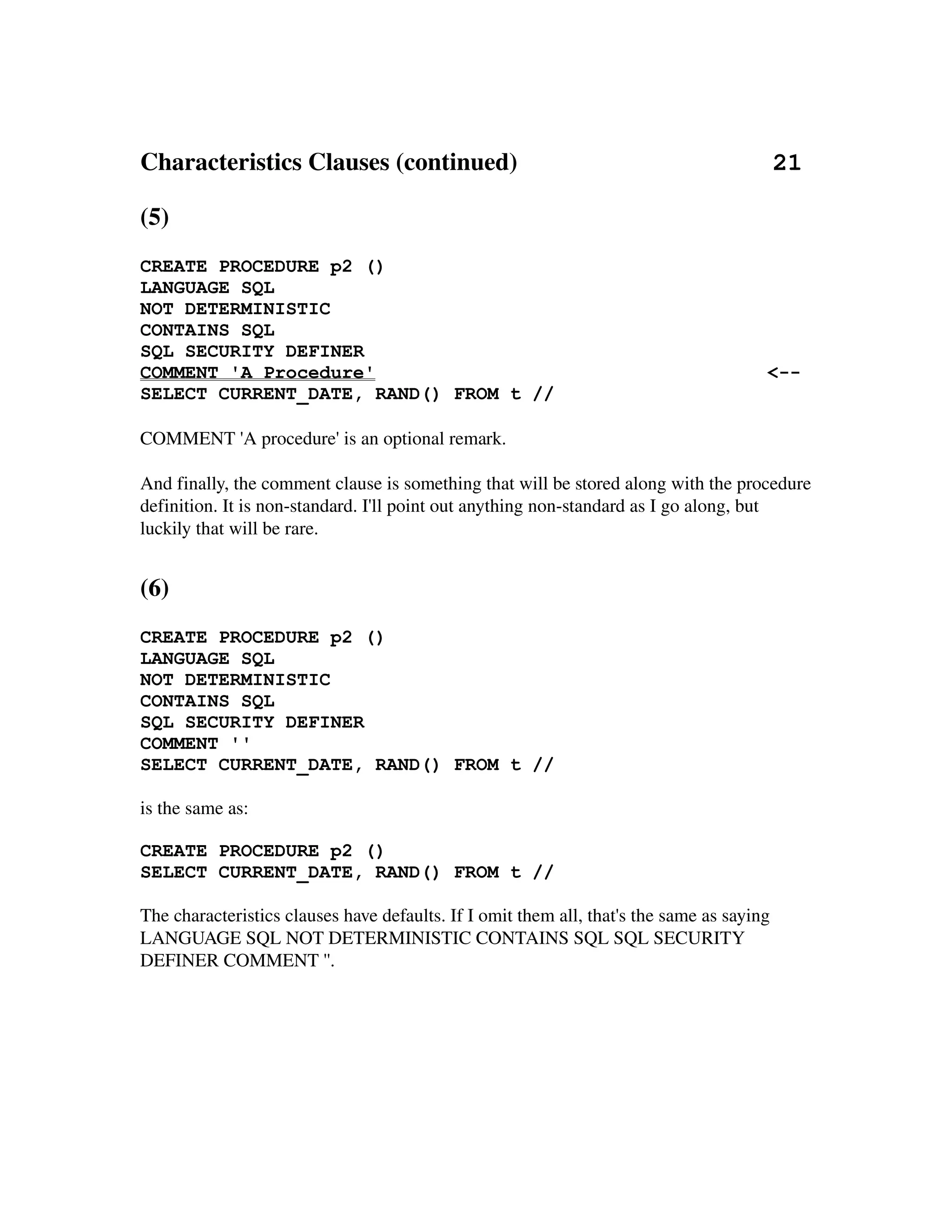 Characteristics Clauses (continued)                                         21

(5)
CREATE PROCEDURE p2 ()
LANGUAGE SQL
NOT DETERMINISTIC
CONTAINS SQL
SQL SECURITY DEFINER
COMMENT 'A Procedure'                                                                  <--
SELECT CURRENT_DATE, RAND() FROM t //

COMMENT 'A procedure' is an optional remark.

And finally, the comment clause is something that will be stored along with the procedure 
definition. It is non­standard. I'll point out anything non­standard as I go along, but 
luckily that will be rare.


(6)
CREATE PROCEDURE p2 ()
LANGUAGE SQL
NOT DETERMINISTIC
CONTAINS SQL
SQL SECURITY DEFINER
COMMENT ''
SELECT CURRENT_DATE, RAND() FROM t //

is the same as:

CREATE PROCEDURE p2 ()
SELECT CURRENT_DATE, RAND() FROM t //

The characteristics clauses have defaults. If I omit them all, that's the same as saying 
LANGUAGE SQL NOT DETERMINISTIC CONTAINS SQL SQL SECURITY 
DEFINER COMMENT ''.
 