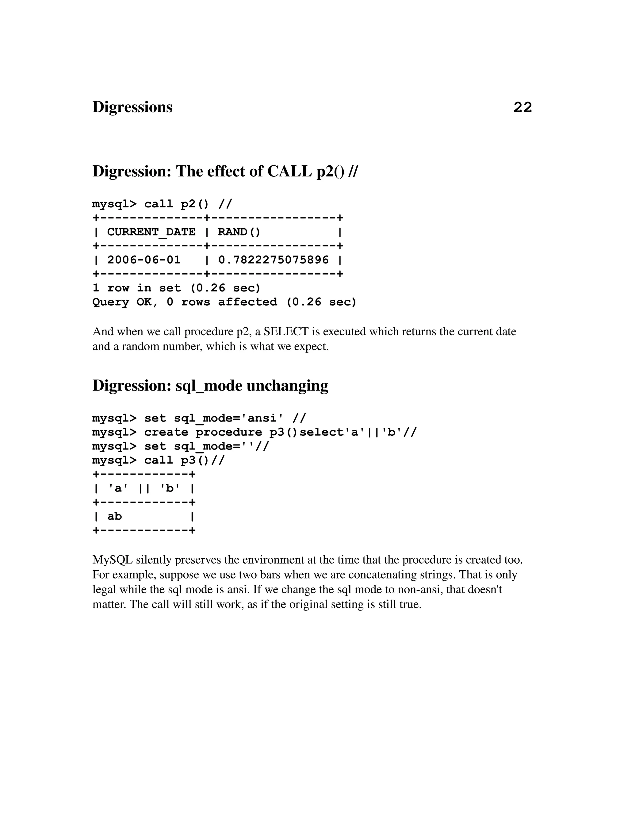 Digressions                                                                                   22


Digression: The effect of CALL p2() //
mysql> call p2() //
+--------------+-----------------+
| CURRENT_DATE | RAND()          |
+--------------+-----------------+
| 2006-06-01   | 0.7822275075896 |
+--------------+-----------------+
1 row in set (0.26 sec)
Query OK, 0 rows affected (0.26 sec)

And when we call procedure p2, a SELECT is executed which returns the current date 
and a random number, which is what we expect.


Digression: sql_mode unchanging
mysql> set sql_mode='ansi' //
mysql> create procedure p3()select'a'||'b'//
mysql> set sql_mode=''//
mysql> call p3()//
+------------+
| 'a' || 'b' |
+------------+
| ab         |
+------------+

MySQL silently preserves the environment at the time that the procedure is created too. 
For example, suppose we use two bars when we are concatenating strings. That is only 
legal while the sql mode is ansi. If we change the sql mode to non­ansi, that doesn't 
matter. The call will still work, as if the original setting is still true.
 