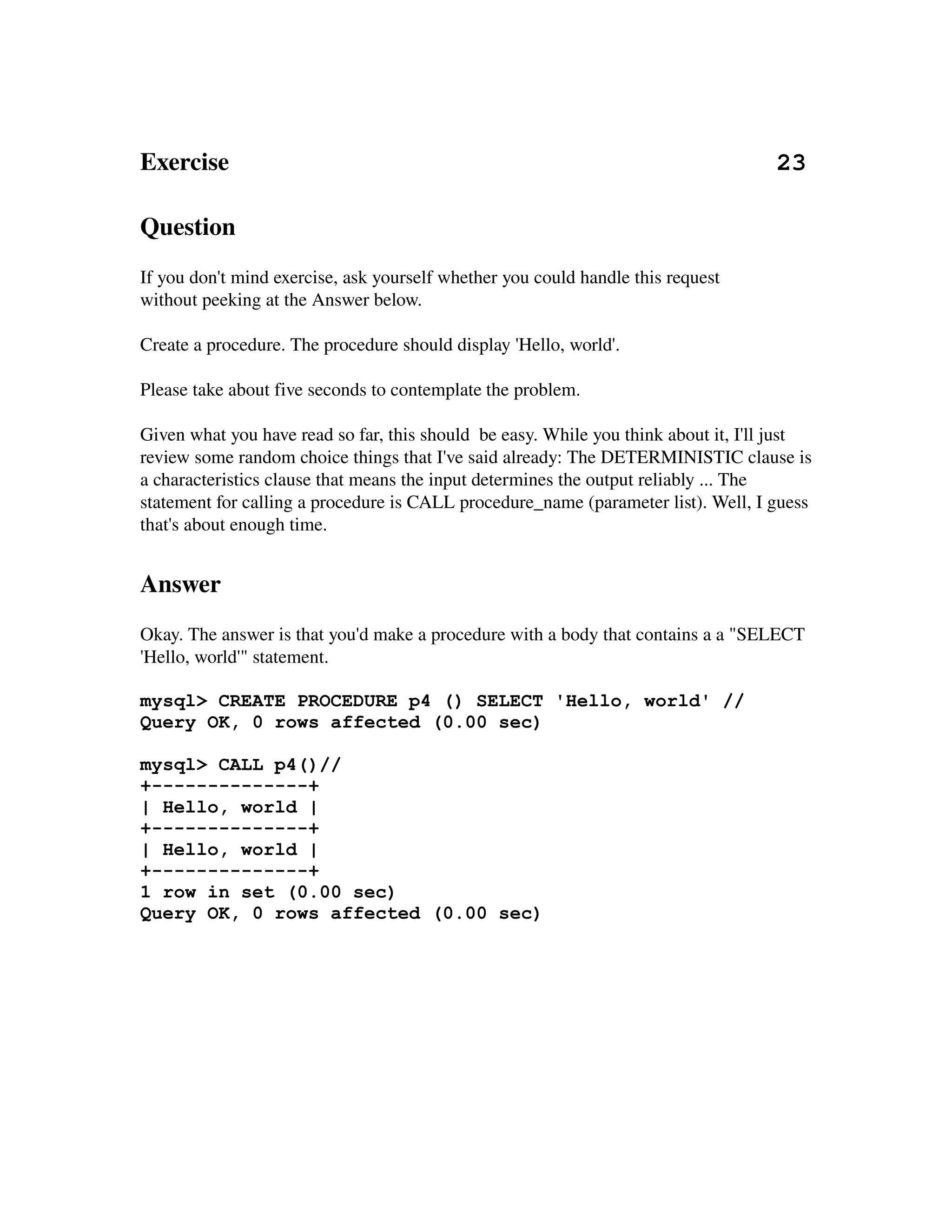 Exercise                                                                                        23 

Question
If you don't mind exercise, ask yourself whether you could handle this request
without peeking at the Answer below.

Create a procedure. The procedure should display 'Hello, world'.

Please take about five seconds to contemplate the problem.

Given what you have read so far, this should  be easy. While you think about it, I'll just 
review some random choice things that I've said already: The DETERMINISTIC clause is 
a characteristics clause that means the input determines the output reliably ... The 
statement for calling a procedure is CALL procedure_name (parameter list). Well, I guess 
that's about enough time.


Answer
Okay. The answer is that you'd make a procedure with a body that contains a a "SELECT 
'Hello, world'" statement.

mysql> CREATE PROCEDURE p4 () SELECT 'Hello, world' //
Query OK, 0 rows affected (0.00 sec)

mysql> CALL p4()//
+--------------+
| Hello, world |
+--------------+
| Hello, world |
+--------------+
1 row in set (0.00 sec)
Query OK, 0 rows affected (0.00 sec)
 