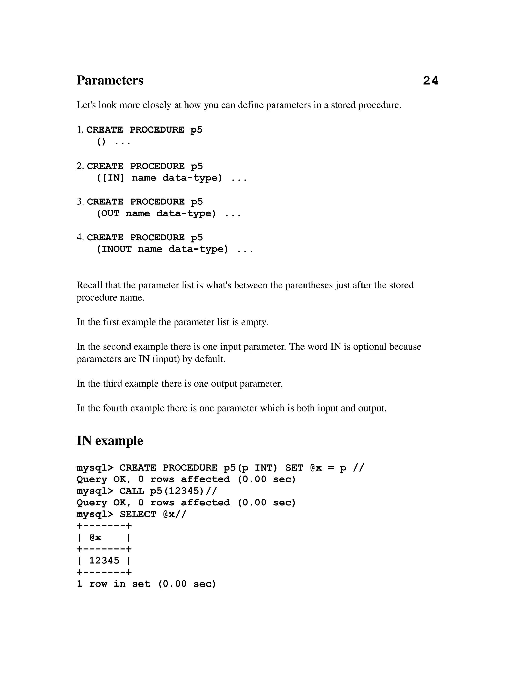 Parameters                                                                                  24
Let's look more closely at how you can define parameters in a stored procedure.

1. CREATE PROCEDURE p5
    () ...

2. CREATE PROCEDURE p5
    ([IN] name data-type) ...

3. CREATE PROCEDURE p5
    (OUT name data-type) ...

4. CREATE PROCEDURE p5
    (INOUT name data-type) ...


Recall that the parameter list is what's between the parentheses just after the stored 
procedure name.

In the first example the parameter list is empty.

In the second example there is one input parameter. The word IN is optional because 
parameters are IN (input) by default.

In the third example there is one output parameter.

In the fourth example there is one parameter which is both input and output. 


IN example
mysql> CREATE PROCEDURE p5(p INT) SET @x = p //
Query OK, 0 rows affected (0.00 sec)
mysql> CALL p5(12345)//
Query OK, 0 rows affected (0.00 sec)
mysql> SELECT @x//
+-------+
| @x    |
+-------+
| 12345 |
+-------+
1 row in set (0.00 sec)
 