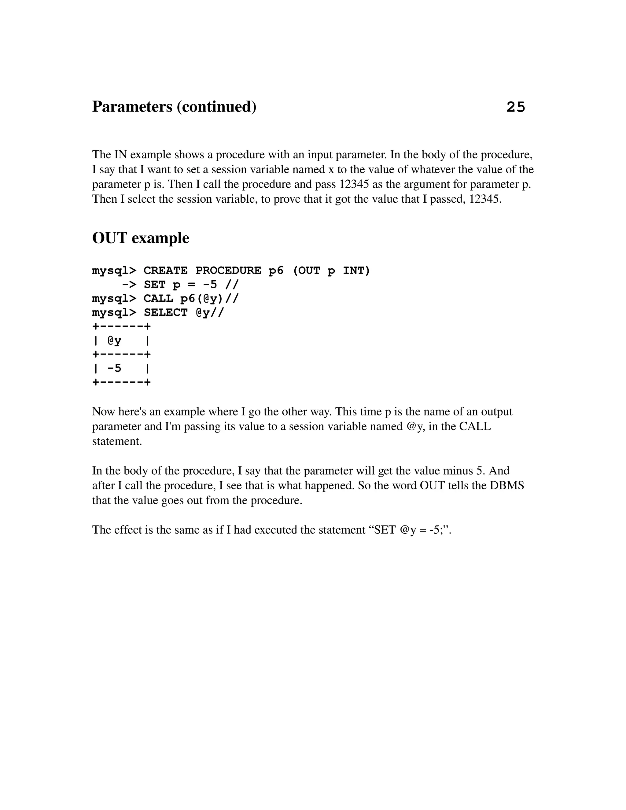 Parameters (continued)                                                             25

The IN example shows a procedure with an input parameter. In the body of the procedure, 
I say that I want to set a session variable named x to the value of whatever the value of the 
parameter p is. Then I call the procedure and pass 12345 as the argument for parameter p. 
Then I select the session variable, to prove that it got the value that I passed, 12345.


OUT example
mysql> CREATE PROCEDURE p6 (OUT p INT)
     -> SET p = -5 //
mysql> CALL p6(@y)//
mysql> SELECT @y//
+------+
| @y    |
+------+
| -5    |
+------+

Now here's an example where I go the other way. This time p is the name of an output 
parameter and I'm passing its value to a session variable named @y, in the CALL 
statement.

In the body of the procedure, I say that the parameter will get the value minus 5. And 
after I call the procedure, I see that is what happened. So the word OUT tells the DBMS 
that the value goes out from the procedure.

The effect is the same as if I had executed the statement “SET @y = ­5;”.
 