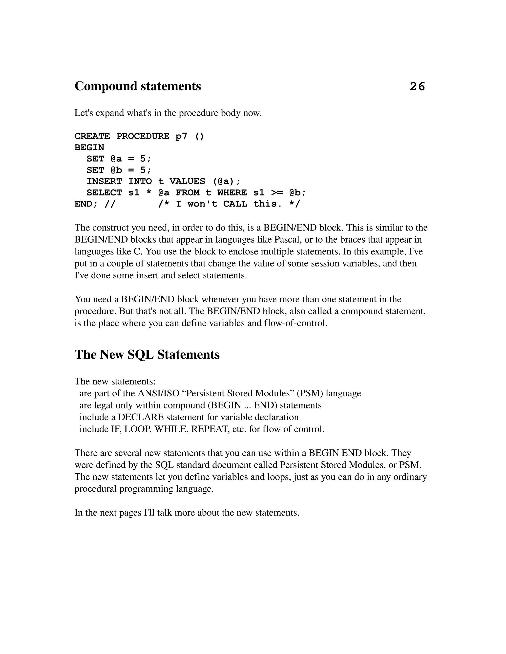Compound statements                                                               26
Let's expand what's in the procedure body now.

CREATE PROCEDURE p7 ()
BEGIN
  SET @a = 5;
  SET @b = 5;
  INSERT INTO t VALUES (@a);
  SELECT s1 * @a FROM t WHERE s1 >= @b;
END; //       /* I won't CALL this. */

The construct you need, in order to do this, is a BEGIN/END block. This is similar to the 
BEGIN/END blocks that appear in languages like Pascal, or to the braces that appear in 
languages like C. You use the block to enclose multiple statements. In this example, I've
put in a couple of statements that change the value of some session variables, and then 
I've done some insert and select statements.

You need a BEGIN/END block whenever you have more than one statement in the 
procedure. But that's not all. The BEGIN/END block, also called a compound statement, 
is the place where you can define variables and flow­of­control.


The New SQL Statements
The new statements:
  are part of the ANSI/ISO “Persistent Stored Modules” (PSM) language
  are legal only within compound (BEGIN ... END) statements
  include a DECLARE statement for variable declaration
  include IF, LOOP, WHILE, REPEAT, etc. for flow of control.

There are several new statements that you can use within a BEGIN END block. They 
were defined by the SQL standard document called Persistent Stored Modules, or PSM. 
The new statements let you define variables and loops, just as you can do in any ordinary 
procedural programming language.

In the next pages I'll talk more about the new statements.
 