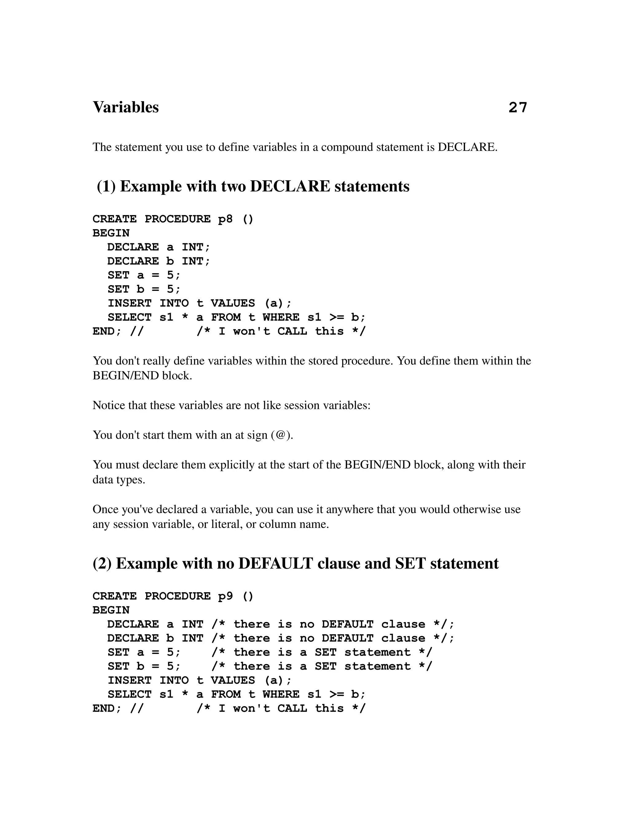 Variables                                                                                     27

The statement you use to define variables in a compound statement is DECLARE.


 (1) Example with two DECLARE statements
CREATE PROCEDURE p8 ()
BEGIN
  DECLARE a INT;
  DECLARE b INT;
  SET a = 5;
  SET b = 5;
  INSERT INTO t VALUES (a);
  SELECT s1 * a FROM t WHERE s1 >= b;
END; //       /* I won't CALL this */

You don't really define variables within the stored procedure. You define them within the 
BEGIN/END block.

Notice that these variables are not like session variables:

You don't start them with an at sign (@).

You must declare them explicitly at the start of the BEGIN/END block, along with their 
data types.

Once you've declared a variable, you can use it anywhere that you would otherwise use 
any session variable, or literal, or column name.


(2) Example with no DEFAULT clause and SET statement
CREATE PROCEDURE p9 ()
BEGIN
  DECLARE a INT /* there is no DEFAULT clause */;
  DECLARE b INT /* there is no DEFAULT clause */;
  SET a = 5;    /* there is a SET statement */
  SET b = 5;    /* there is a SET statement */
  INSERT INTO t VALUES (a);
  SELECT s1 * a FROM t WHERE s1 >= b;
END; //       /* I won't CALL this */
 