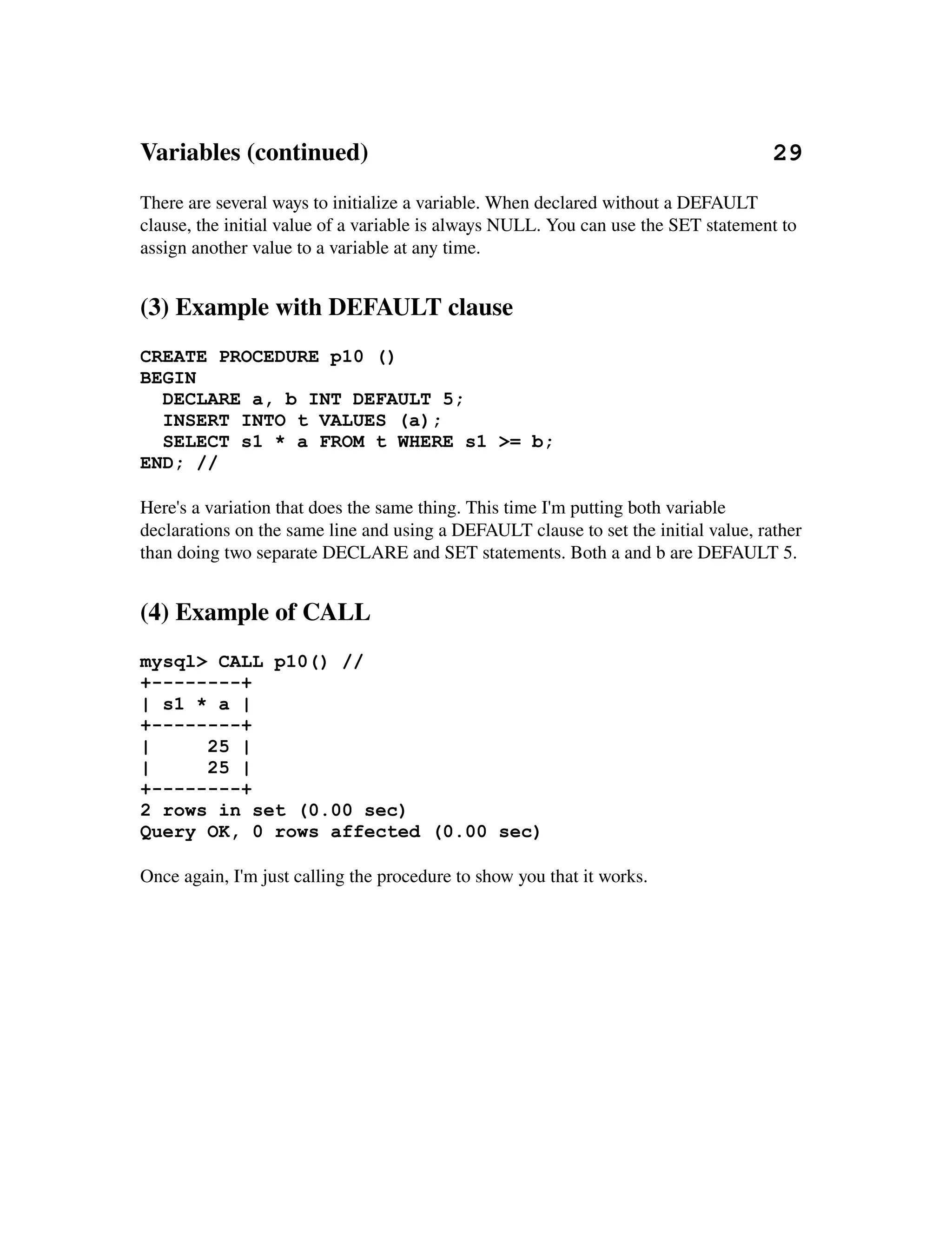 Variables (continued)                                                                 29
There are several ways to initialize a variable. When declared without a DEFAULT 
clause, the initial value of a variable is always NULL. You can use the SET statement to 
assign another value to a variable at any time.


(3) Example with DEFAULT clause
CREATE PROCEDURE p10 ()
BEGIN
  DECLARE a, b INT DEFAULT 5;
  INSERT INTO t VALUES (a);
  SELECT s1 * a FROM t WHERE s1 >= b;
END; //

Here's a variation that does the same thing. This time I'm putting both variable 
declarations on the same line and using a DEFAULT clause to set the initial value, rather 
than doing two separate DECLARE and SET statements. Both a and b are DEFAULT 5.


(4) Example of CALL
mysql> CALL p10() //
+--------+
| s1 * a |
+--------+
|     25 |
|     25 |
+--------+
2 rows in set (0.00 sec)
Query OK, 0 rows affected (0.00 sec)

Once again, I'm just calling the procedure to show you that it works.
 