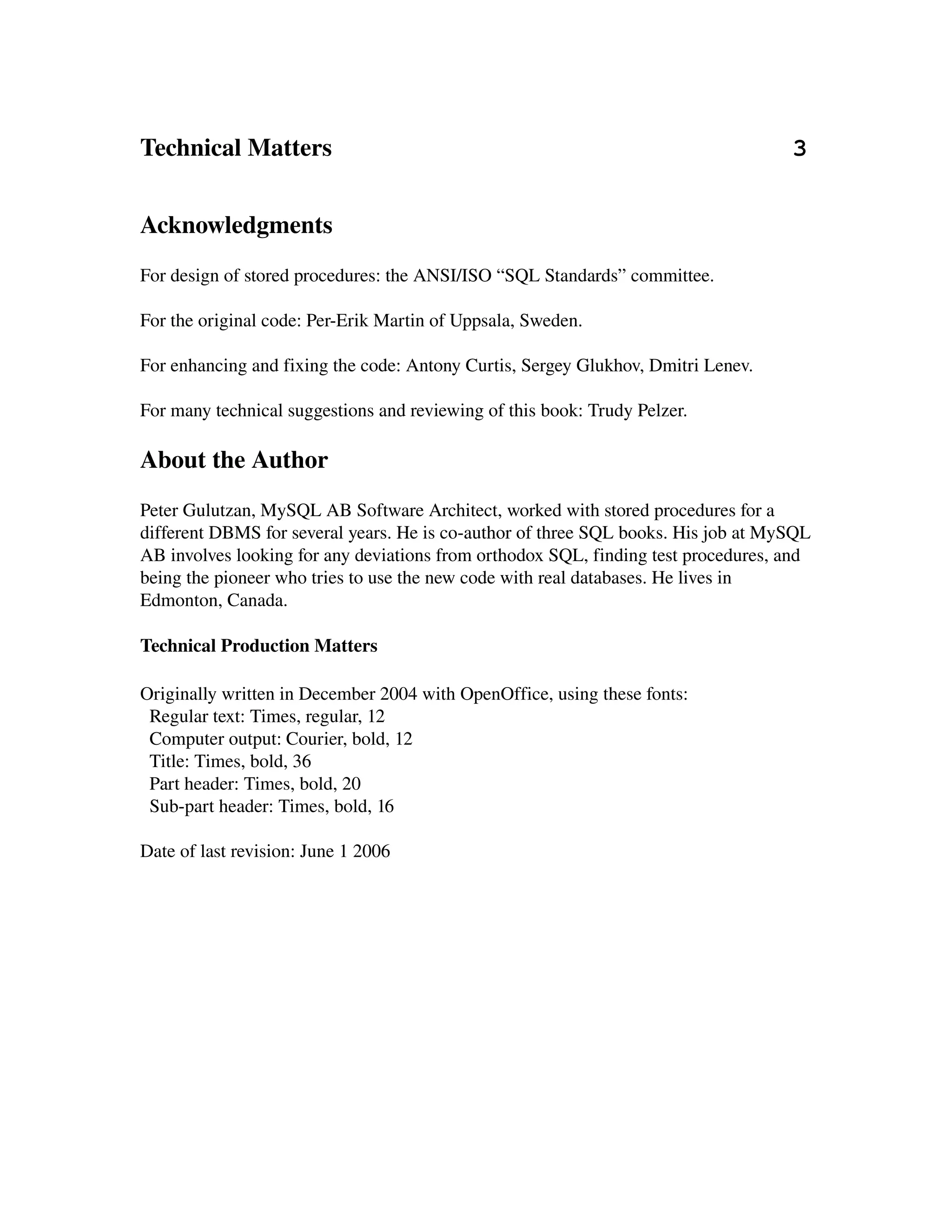Technical Matters                                                                          3


Acknowledgments
For design of stored procedures: the ANSI/ISO “SQL Standards” committee.

For the original code: Per­Erik Martin of Uppsala, Sweden.

For enhancing and fixing the code: Antony Curtis, Sergey Glukhov, Dmitri Lenev.

For many technical suggestions and reviewing of this book: Trudy Pelzer.

About the Author
Peter Gulutzan, MySQL AB Software Architect, worked with stored procedures for a 
different DBMS for several years. He is co­author of three SQL books. His job at MySQL 
AB involves looking for any deviations from orthodox SQL, finding test procedures, and 
being the pioneer who tries to use the new code with real databases. He lives in 
Edmonton, Canada.

Technical Production Matters

Originally written in December 2004 with OpenOffice, using these fonts:
  Regular text: Times, regular, 12
  Computer output: Courier, bold, 12
  Title: Times, bold, 36
  Part header: Times, bold, 20
  Sub­part header: Times, bold, 16

Date of last revision: June 1 2006
 