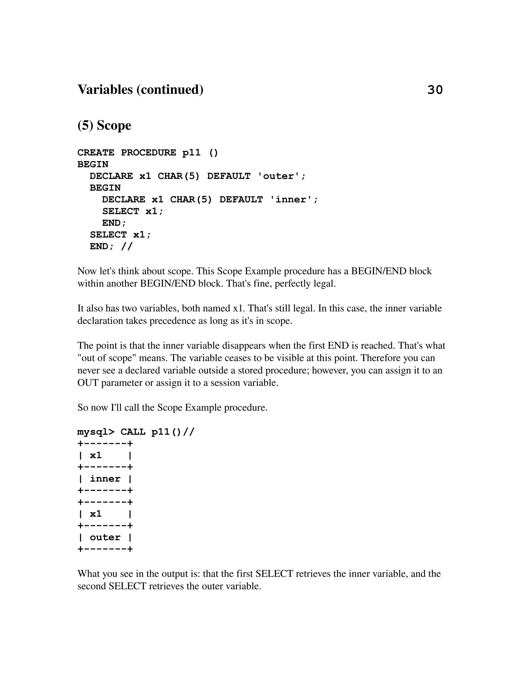 Variables (continued)                                                                 30

(5) Scope
CREATE PROCEDURE p11 ()
BEGIN
  DECLARE x1 CHAR(5) DEFAULT 'outer';
  BEGIN
    DECLARE x1 CHAR(5) DEFAULT 'inner';
    SELECT x1;
    END;
  SELECT x1;
  END; //

Now let's think about scope. This Scope Example procedure has a BEGIN/END block 
within another BEGIN/END block. That's fine, perfectly legal.

It also has two variables, both named x1. That's still legal. In this case, the inner variable
declaration takes precedence as long as it's in scope.

The point is that the inner variable disappears when the first END is reached. That's what 
"out of scope" means. The variable ceases to be visible at this point. Therefore you can 
never see a declared variable outside a stored procedure; however, you can assign it to an 
OUT parameter or assign it to a session variable.

So now I'll call the Scope Example procedure.

mysql> CALL p11()//
+-------+
| x1    |
+-------+
| inner |
+-------+
+-------+
| x1    |
+-------+
| outer |
+-------+

What you see in the output is: that the first SELECT retrieves the inner variable, and the 
second SELECT retrieves the outer variable.
 
