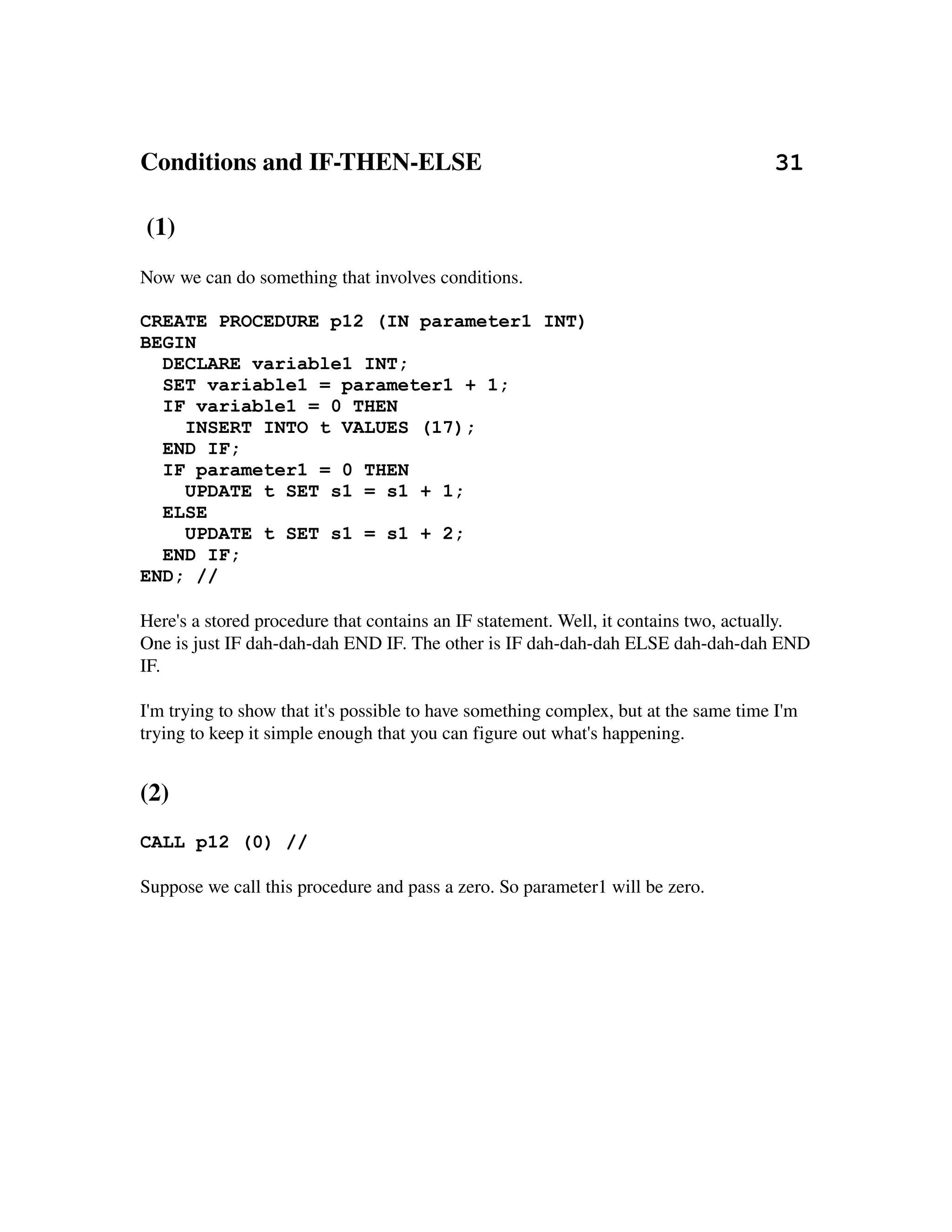 Conditions and IF­THEN­ELSE                                               31

 (1)
Now we can do something that involves conditions.

CREATE PROCEDURE p12 (IN parameter1 INT)
BEGIN
  DECLARE variable1 INT;
  SET variable1 = parameter1 + 1;
  IF variable1 = 0 THEN
    INSERT INTO t VALUES (17);
  END IF;
  IF parameter1 = 0 THEN
    UPDATE t SET s1 = s1 + 1;
  ELSE
    UPDATE t SET s1 = s1 + 2;
  END IF;
END; //

Here's a stored procedure that contains an IF statement. Well, it contains two, actually. 
One is just IF dah­dah­dah END IF. The other is IF dah­dah­dah ELSE dah­dah­dah END 
IF.

I'm trying to show that it's possible to have something complex, but at the same time I'm 
trying to keep it simple enough that you can figure out what's happening.


(2)
CALL p12 (0) //

Suppose we call this procedure and pass a zero. So parameter1 will be zero.
 