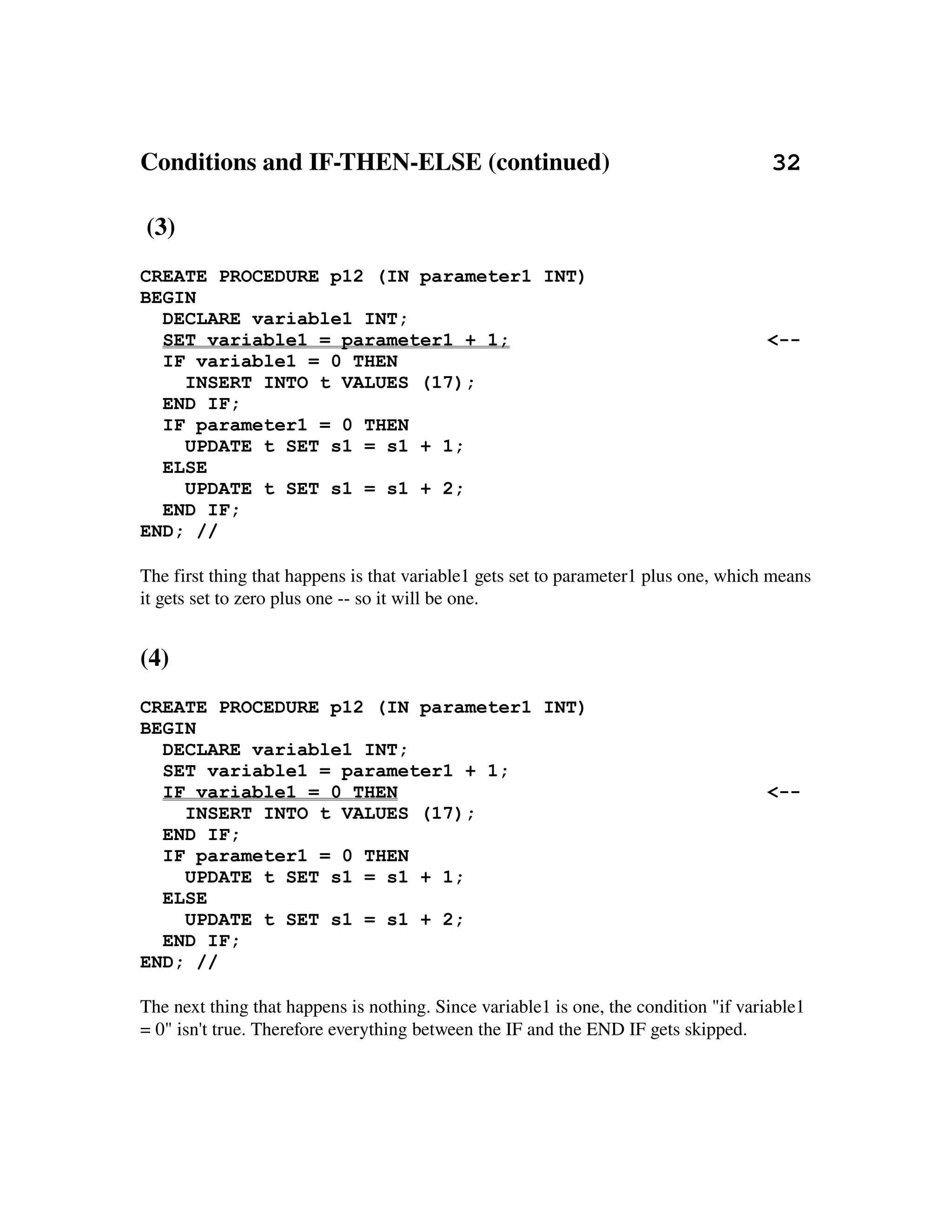Conditions and IF­THEN­ELSE (continued)                          32

 (3)
CREATE PROCEDURE p12 (IN parameter1 INT)
BEGIN
  DECLARE variable1 INT;
  SET variable1 = parameter1 + 1;                                                     <--
  IF variable1 = 0 THEN
    INSERT INTO t VALUES (17);
  END IF;
  IF parameter1 = 0 THEN
    UPDATE t SET s1 = s1 + 1;
  ELSE
    UPDATE t SET s1 = s1 + 2;
  END IF;
END; //

The first thing that happens is that variable1 gets set to parameter1 plus one, which means 
it gets set to zero plus one ­­ so it will be one.


(4)
CREATE PROCEDURE p12 (IN parameter1 INT)
BEGIN
  DECLARE variable1 INT;
  SET variable1 = parameter1 + 1;
  IF variable1 = 0 THEN                                                               <--
    INSERT INTO t VALUES (17);
  END IF;
  IF parameter1 = 0 THEN
    UPDATE t SET s1 = s1 + 1;
  ELSE
    UPDATE t SET s1 = s1 + 2;
  END IF;
END; //

The next thing that happens is nothing. Since variable1 is one, the condition "if variable1 
= 0" isn't true. Therefore everything between the IF and the END IF gets skipped.
 