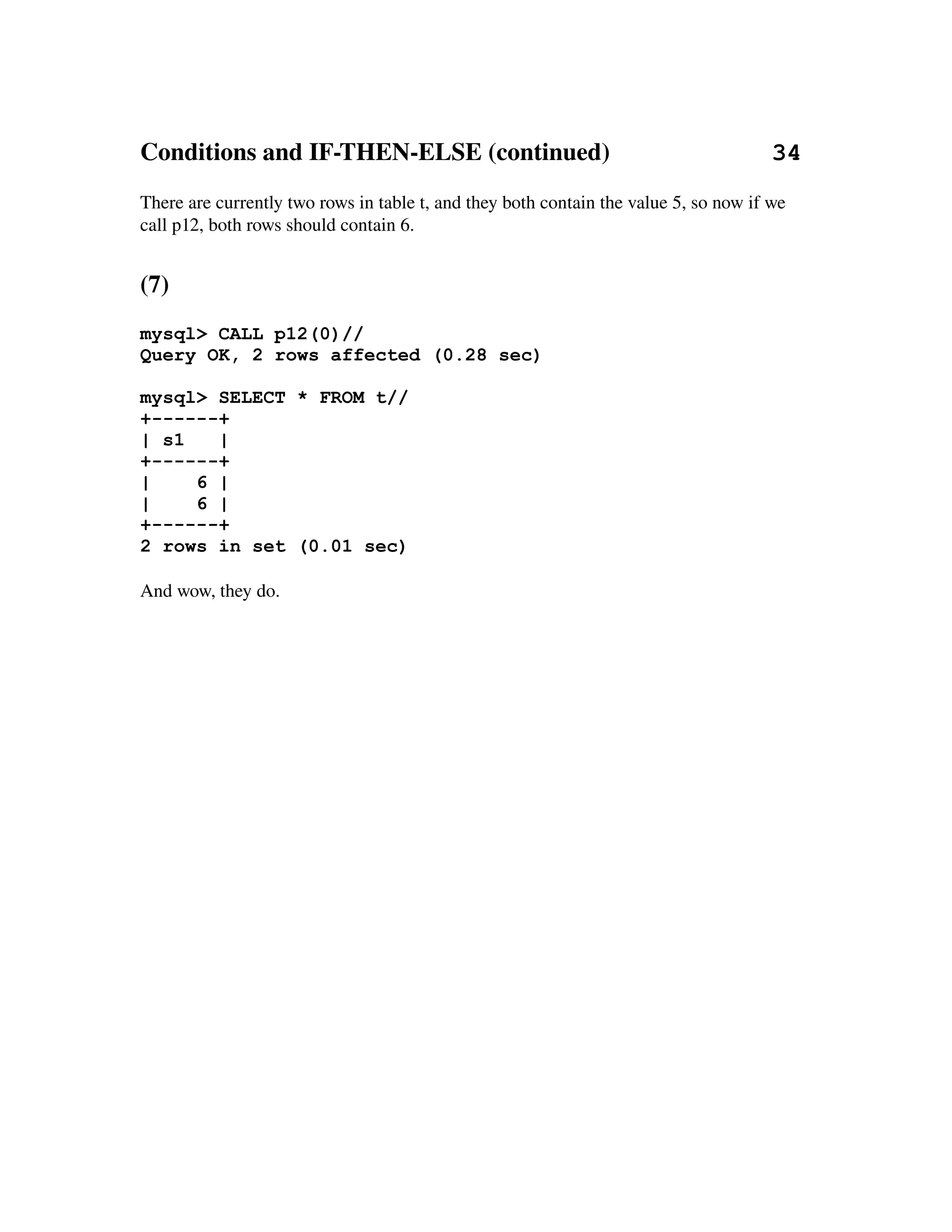 Conditions and IF­THEN­ELSE (continued)                          34
There are currently two rows in table t, and they both contain the value 5, so now if we 
call p12, both rows should contain 6.


(7)
mysql> CALL p12(0)//
Query OK, 2 rows affected (0.28 sec)

mysql> SELECT * FROM t//
+------+
| s1   |
+------+
|    6 |
|    6 |
+------+
2 rows in set (0.01 sec)

And wow, they do.
 