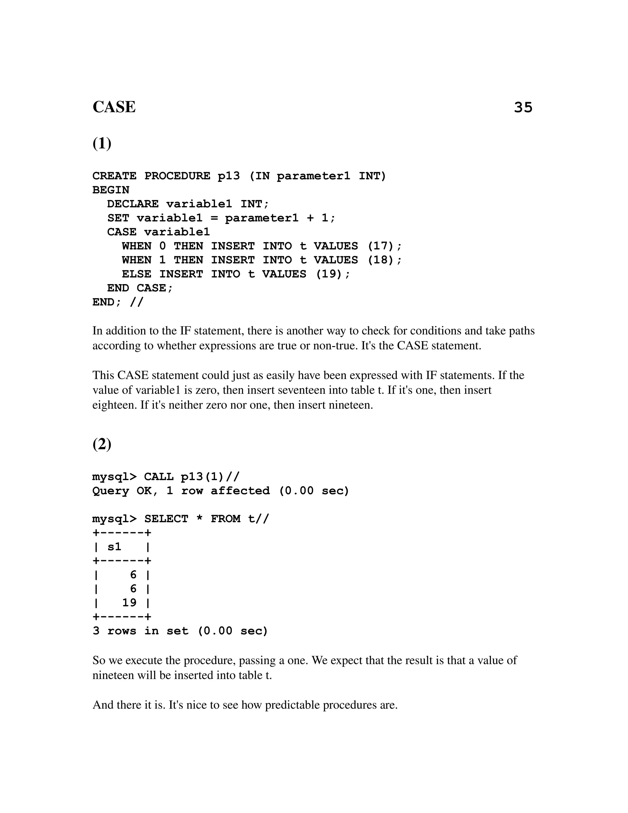 CASE                                                                                            35 

(1)
CREATE PROCEDURE p13 (IN parameter1 INT)
BEGIN
  DECLARE variable1 INT;
  SET variable1 = parameter1 + 1;
  CASE variable1
    WHEN 0 THEN INSERT INTO t VALUES (17);
    WHEN 1 THEN INSERT INTO t VALUES (18);
    ELSE INSERT INTO t VALUES (19);
  END CASE;
END; //

In addition to the IF statement, there is another way to check for conditions and take paths 
according to whether expressions are true or non­true. It's the CASE statement.

This CASE statement could just as easily have been expressed with IF statements. If the 
value of variable1 is zero, then insert seventeen into table t. If it's one, then insert 
eighteen. If it's neither zero nor one, then insert nineteen.


(2)
mysql> CALL p13(1)//
Query OK, 1 row affected (0.00 sec)

mysql> SELECT * FROM t//
+------+
| s1    |
+------+
|     6 |
|     6 |
|    19 |
+------+
3 rows in set (0.00 sec)

So we execute the procedure, passing a one. We expect that the result is that a value of 
nineteen will be inserted into table t.

And there it is. It's nice to see how predictable procedures are.
 