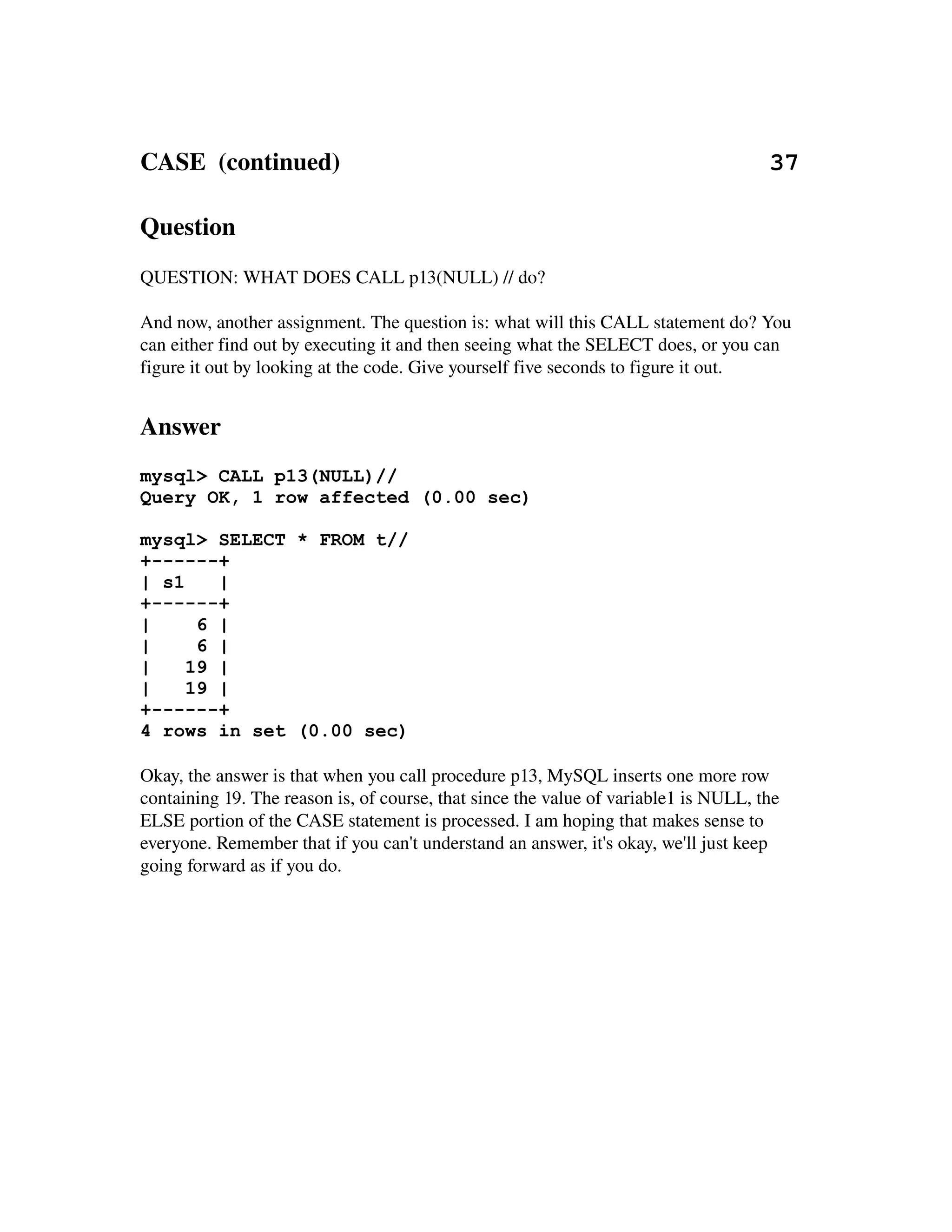CASE  (continued)                                                                     37

Question
QUESTION: WHAT DOES CALL p13(NULL) // do?

And now, another assignment. The question is: what will this CALL statement do? You 
can either find out by executing it and then seeing what the SELECT does, or you can 
figure it out by looking at the code. Give yourself five seconds to figure it out.


Answer
mysql> CALL p13(NULL)//
Query OK, 1 row affected (0.00 sec)

mysql> SELECT * FROM t//
+------+
| s1    |
+------+
|     6 |
|     6 |
|    19 |
|    19 |
+------+
4 rows in set (0.00 sec)

Okay, the answer is that when you call procedure p13, MySQL inserts one more row 
containing 19. The reason is, of course, that since the value of variable1 is NULL, the 
ELSE portion of the CASE statement is processed. I am hoping that makes sense to 
everyone. Remember that if you can't understand an answer, it's okay, we'll just keep 
going forward as if you do.
 