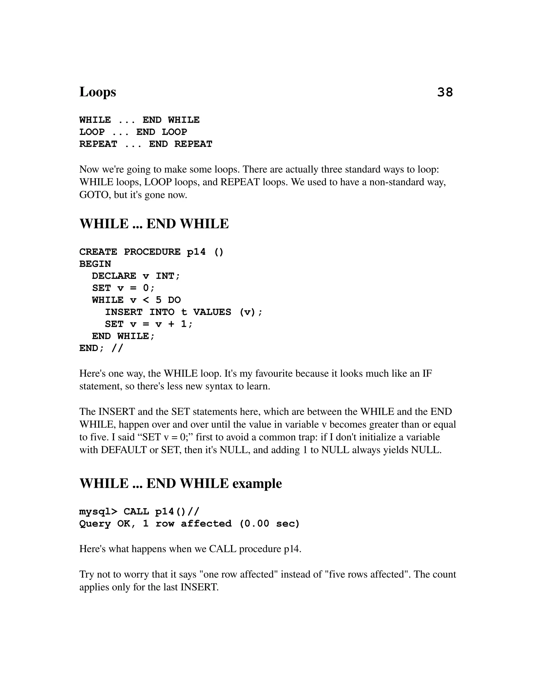 Loops                                                                                           38
WHILE ... END WHILE
LOOP ... END LOOP
REPEAT ... END REPEAT

Now we're going to make some loops. There are actually three standard ways to loop: 
WHILE loops, LOOP loops, and REPEAT loops. We used to have a non­standard way, 
GOTO, but it's gone now.

WHILE ... END WHILE
CREATE PROCEDURE p14 ()
BEGIN
  DECLARE v INT;
  SET v = 0;
  WHILE v < 5 DO
    INSERT INTO t VALUES (v);
    SET v = v + 1;
  END WHILE;
END; //

Here's one way, the WHILE loop. It's my favourite because it looks much like an IF 
statement, so there's less new syntax to learn.

The INSERT and the SET statements here, which are between the WHILE and the END 
WHILE, happen over and over until the value in variable v becomes greater than or equal 
to five. I said “SET v = 0;” first to avoid a common trap: if I don't initialize a variable 
with DEFAULT or SET, then it's NULL, and adding 1 to NULL always yields NULL. 


WHILE ... END WHILE example
mysql> CALL p14()//
Query OK, 1 row affected (0.00 sec)

Here's what happens when we CALL procedure p14.

Try not to worry that it says "one row affected" instead of "five rows affected". The count 
applies only for the last INSERT.
 