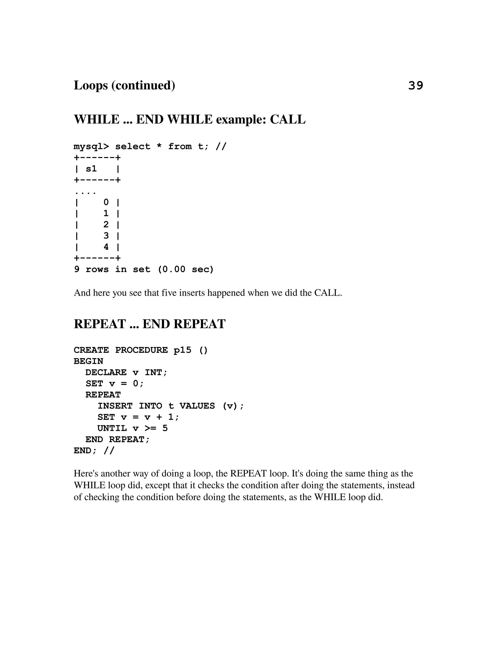 Loops (continued)                                                                       39

WHILE ... END WHILE example: CALL
mysql> select * from t; //
+------+
| s1   |
+------+
....
|    0 |
|    1 |
|    2 |
|    3 |
|    4 |
+------+
9 rows in set (0.00 sec)

And here you see that five inserts happened when we did the CALL.


REPEAT ... END REPEAT
CREATE PROCEDURE p15 ()
BEGIN
  DECLARE v INT;
  SET v = 0;
  REPEAT
    INSERT INTO t VALUES (v);
    SET v = v + 1;
    UNTIL v >= 5
  END REPEAT;
END; //

Here's another way of doing a loop, the REPEAT loop. It's doing the same thing as the 
WHILE loop did, except that it checks the condition after doing the statements, instead
of checking the condition before doing the statements, as the WHILE loop did.
 