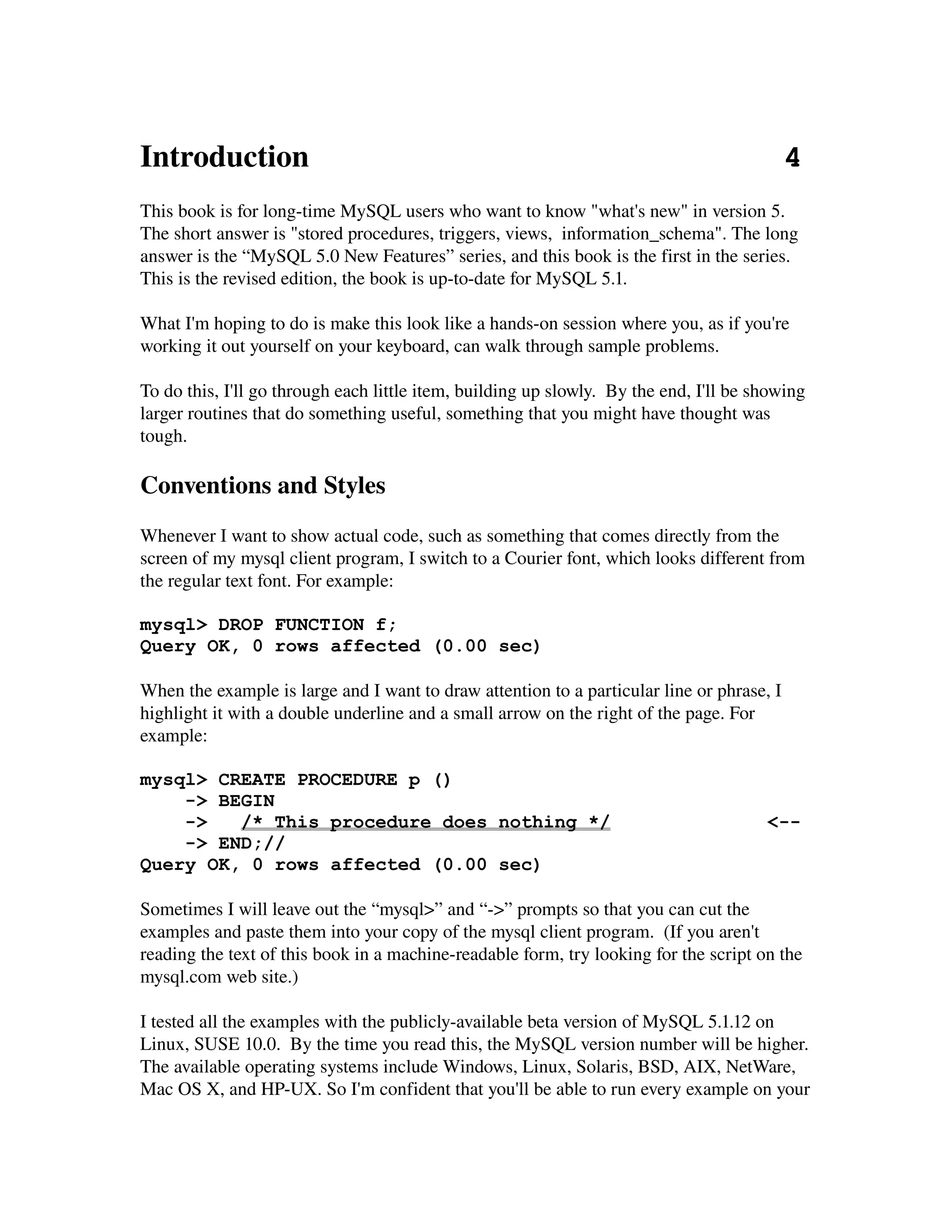 Introduction                                                             4
This book is for long­time MySQL users who want to know "what's new" in version 5. 
The short answer is "stored procedures, triggers, views,  information_schema". The long 
answer is the “MySQL 5.0 New Features” series, and this book is the first in the series.
This is the revised edition, the book is up­to­date for MySQL 5.1.

What I'm hoping to do is make this look like a hands­on session where you, as if you're 
working it out yourself on your keyboard, can walk through sample problems.

To do this, I'll go through each little item, building up slowly.  By the end, I'll be showing 
larger routines that do something useful, something that you might have thought was 
tough.

Conventions and Styles
Whenever I want to show actual code, such as something that comes directly from the 
screen of my mysql client program, I switch to a Courier font, which looks different from 
the regular text font. For example:

mysql> DROP FUNCTION f;
Query OK, 0 rows affected (0.00 sec)

When the example is large and I want to draw attention to a particular line or phrase, I 
highlight it with a double underline and a small arrow on the right of the page. For 
example:

mysql> CREATE PROCEDURE p ()
    -> BEGIN
    ->   /* This procedure does nothing */                                              <--
    -> END;//
Query OK, 0 rows affected (0.00 sec)

Sometimes I will leave out the “mysql>” and “­>” prompts so that you can cut the 
examples and paste them into your copy of the mysql client program.  (If you aren't 
reading the text of this book in a machine­readable form, try looking for the script on the 
mysql.com web site.)

I tested all the examples with the publicly­available beta version of MySQL 5.1.12 on 
Linux, SUSE 10.0.  By the time you read this, the MySQL version number will be higher. 
The available operating systems include Windows, Linux, Solaris, BSD, AIX, NetWare, 
Mac OS X, and HP­UX. So I'm confident that you'll be able to run every example on your 
 