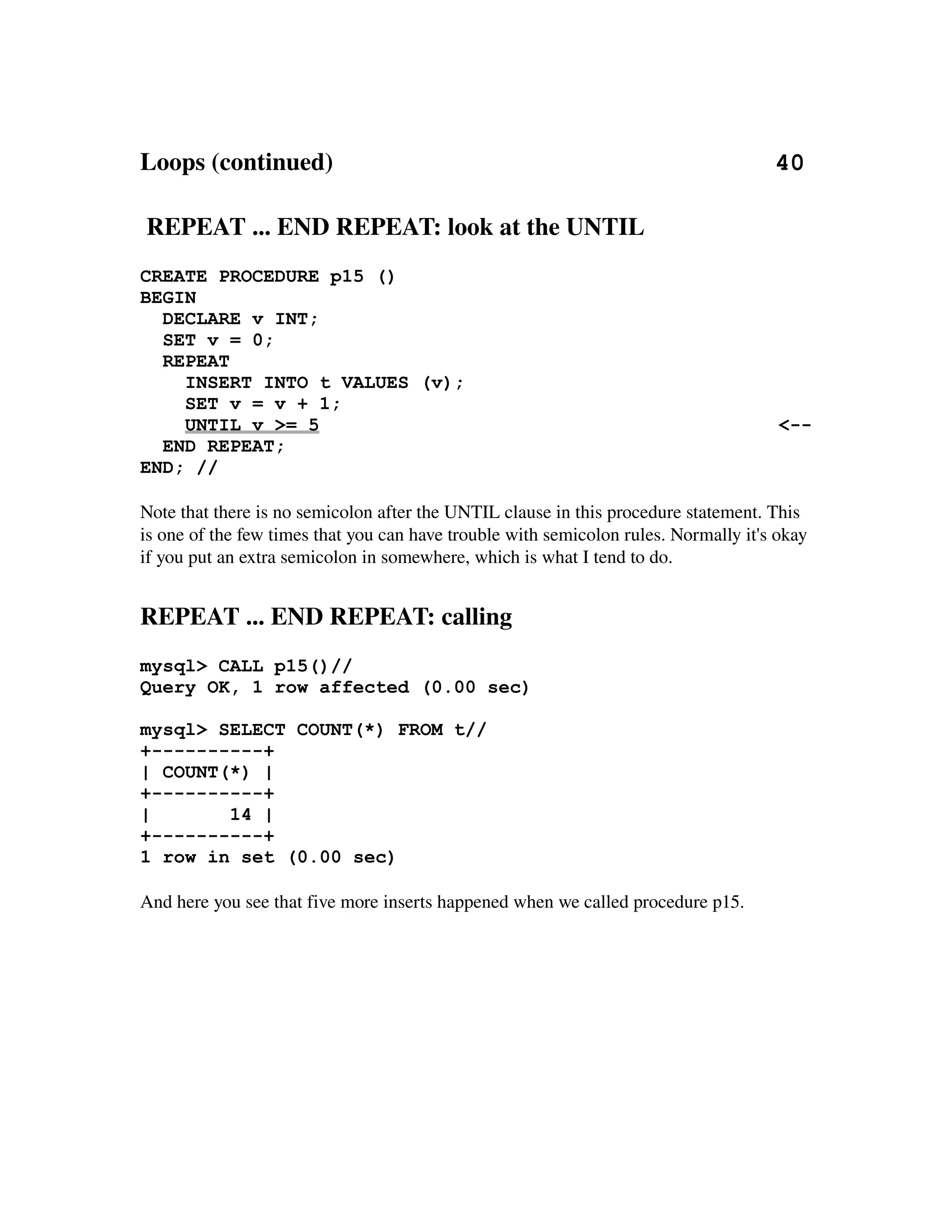 Loops (continued)                                                                       40

 REPEAT ... END REPEAT: look at the UNTIL
CREATE PROCEDURE p15 ()
BEGIN
  DECLARE v INT;
  SET v = 0;
  REPEAT
    INSERT INTO t VALUES (v);
    SET v = v + 1;
    UNTIL v >= 5                                                                      <--
  END REPEAT;
END; //

Note that there is no semicolon after the UNTIL clause in this procedure statement. This 
is one of the few times that you can have trouble with semicolon rules. Normally it's okay 
if you put an extra semicolon in somewhere, which is what I tend to do.


REPEAT ... END REPEAT: calling
mysql> CALL p15()//
Query OK, 1 row affected (0.00 sec)

mysql> SELECT COUNT(*) FROM t//
+----------+
| COUNT(*) |
+----------+
|       14 |
+----------+
1 row in set (0.00 sec)

And here you see that five more inserts happened when we called procedure p15.
 