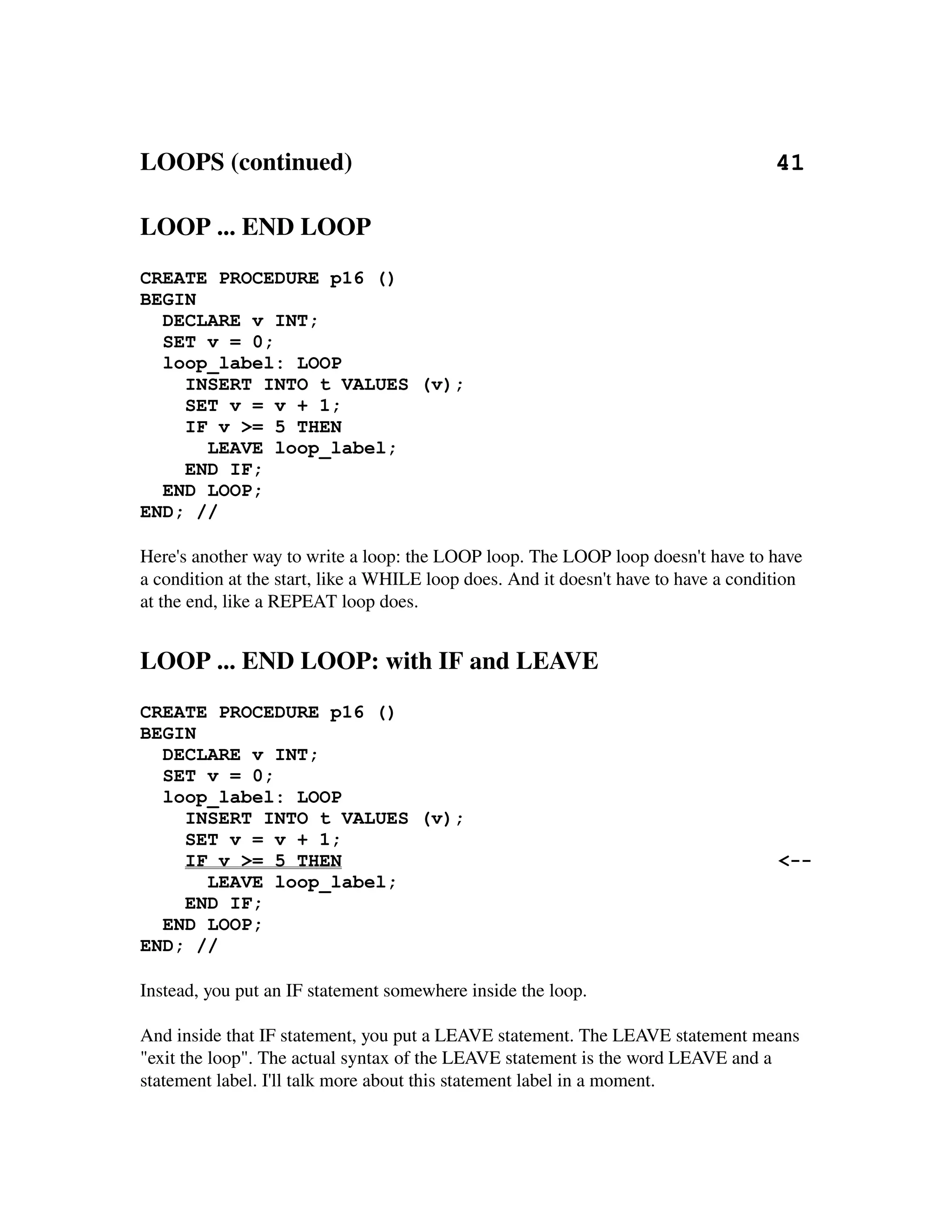 LOOPS (continued)                                                                    41
 
LOOP ... END LOOP
CREATE PROCEDURE p16 ()
BEGIN
  DECLARE v INT;
  SET v = 0;
  loop_label: LOOP
    INSERT INTO t VALUES (v);
    SET v = v + 1;
    IF v >= 5 THEN
      LEAVE loop_label;
    END IF;
  END LOOP;
END; //

Here's another way to write a loop: the LOOP loop. The LOOP loop doesn't have to have 
a condition at the start, like a WHILE loop does. And it doesn't have to have a condition 
at the end, like a REPEAT loop does.


LOOP ... END LOOP: with IF and LEAVE
CREATE PROCEDURE p16 ()
BEGIN
  DECLARE v INT;
  SET v = 0;
  loop_label: LOOP
    INSERT INTO t VALUES (v);
    SET v = v + 1;
    IF v >= 5 THEN                                                                    <--
      LEAVE loop_label;
    END IF;
  END LOOP;
END; //

Instead, you put an IF statement somewhere inside the loop.

And inside that IF statement, you put a LEAVE statement. The LEAVE statement means 
"exit the loop". The actual syntax of the LEAVE statement is the word LEAVE and a 
statement label. I'll talk more about this statement label in a moment.
 