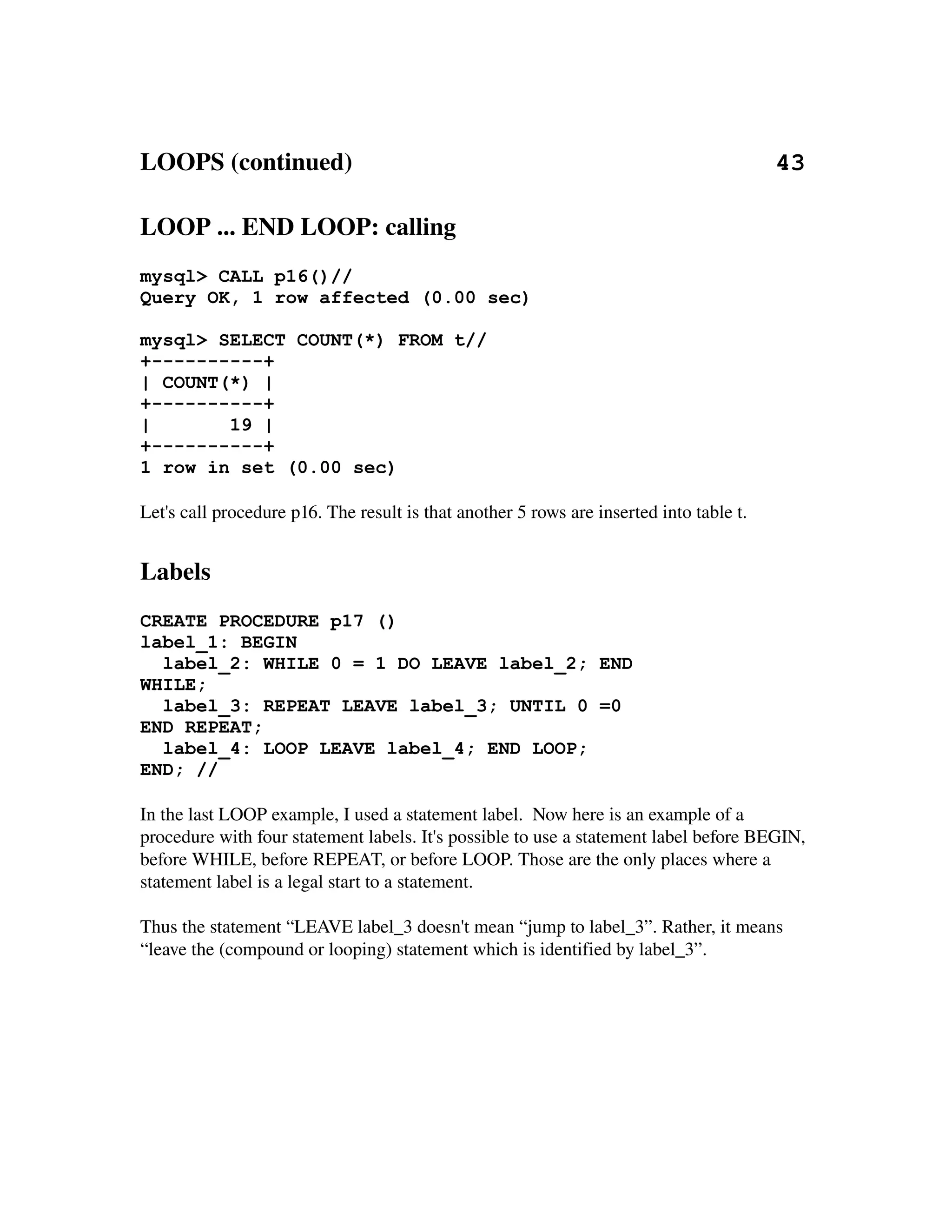 LOOPS (continued)                                                                    43

LOOP ... END LOOP: calling
mysql> CALL p16()//
Query OK, 1 row affected (0.00 sec)

mysql> SELECT COUNT(*) FROM t//
+----------+
| COUNT(*) |
+----------+
|       19 |
+----------+
1 row in set (0.00 sec)

Let's call procedure p16. The result is that another 5 rows are inserted into table t.


Labels
CREATE PROCEDURE p17 ()
label_1: BEGIN
  label_2: WHILE 0 = 1 DO LEAVE label_2; END
WHILE;
  label_3: REPEAT LEAVE label_3; UNTIL 0 =0
END REPEAT;
  label_4: LOOP LEAVE label_4; END LOOP;
END; //

In the last LOOP example, I used a statement label.  Now here is an example of a 
procedure with four statement labels. It's possible to use a statement label before BEGIN, 
before WHILE, before REPEAT, or before LOOP. Those are the only places where a 
statement label is a legal start to a statement.

Thus the statement “LEAVE label_3 doesn't mean “jump to label_3”. Rather, it means 
“leave the (compound or looping) statement which is identified by label_3”.
 