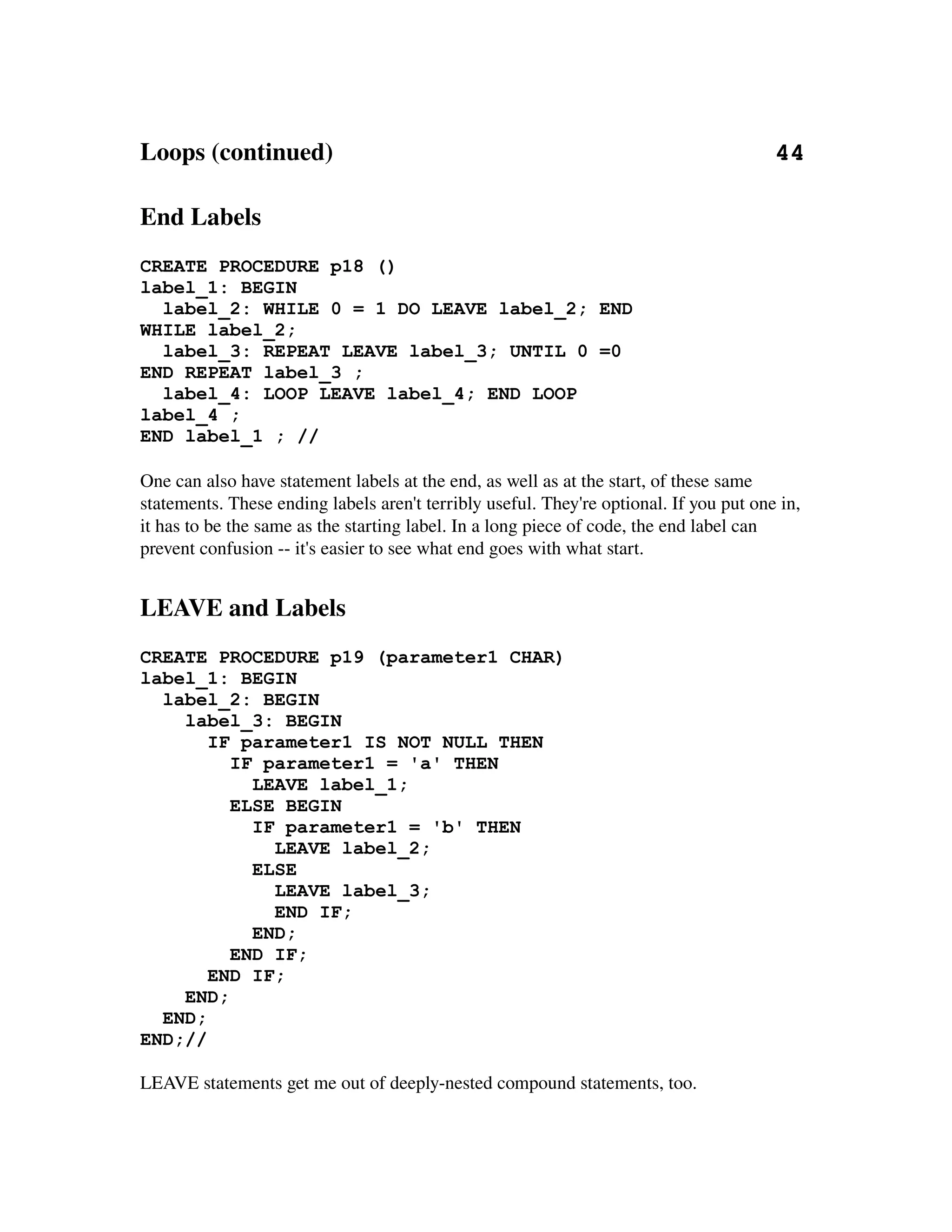 Loops (continued)                                                                       44

End Labels
CREATE PROCEDURE p18 ()
label_1: BEGIN
  label_2: WHILE 0 = 1 DO LEAVE label_2; END
WHILE label_2;
  label_3: REPEAT LEAVE label_3; UNTIL 0 =0
END REPEAT label_3 ;
  label_4: LOOP LEAVE label_4; END LOOP
label_4 ;
END label_1 ; //

One can also have statement labels at the end, as well as at the start, of these same 
statements. These ending labels aren't terribly useful. They're optional. If you put one in, 
it has to be the same as the starting label. In a long piece of code, the end label can 
prevent confusion ­­ it's easier to see what end goes with what start.


LEAVE and Labels
CREATE PROCEDURE p19 (parameter1 CHAR)
label_1: BEGIN
  label_2: BEGIN
    label_3: BEGIN
       IF parameter1 IS NOT NULL THEN
         IF parameter1 = 'a' THEN
           LEAVE label_1;
         ELSE BEGIN
           IF parameter1 = 'b' THEN
             LEAVE label_2;
           ELSE
             LEAVE label_3;
             END IF;
           END;
         END IF;
       END IF;
    END;
  END;
END;//

LEAVE statements get me out of deeply­nested compound statements, too.
 