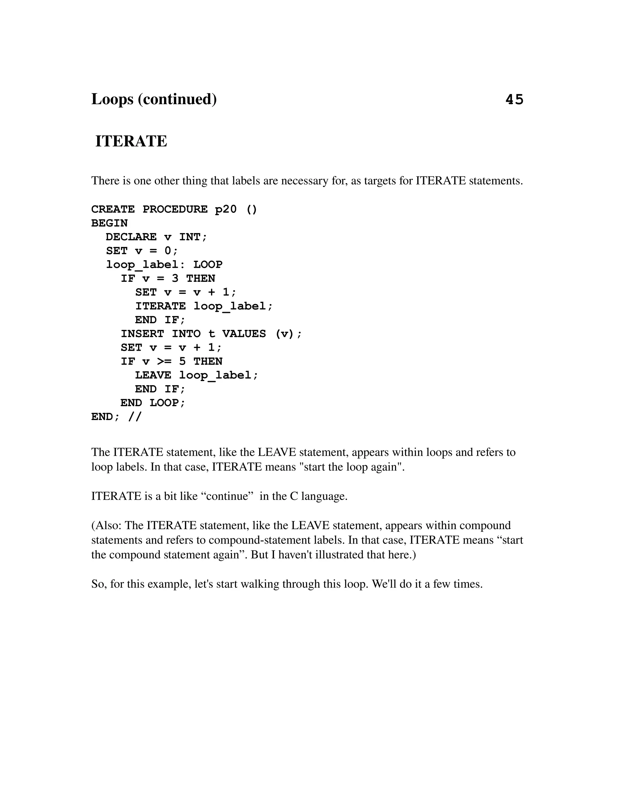 Loops (continued)                                                                       45

 ITERATE

There is one other thing that labels are necessary for, as targets for ITERATE statements.

CREATE PROCEDURE p20 ()
BEGIN
  DECLARE v INT;
  SET v = 0;
  loop_label: LOOP
    IF v = 3 THEN
      SET v = v + 1;
      ITERATE loop_label;
      END IF;
    INSERT INTO t VALUES (v);
    SET v = v + 1;
    IF v >= 5 THEN
      LEAVE loop_label;
      END IF;
    END LOOP;
END; //

The ITERATE statement, like the LEAVE statement, appears within loops and refers to 
loop labels. In that case, ITERATE means "start the loop again".

ITERATE is a bit like “continue”  in the C language.

(Also: The ITERATE statement, like the LEAVE statement, appears within compound 
statements and refers to compound­statement labels. In that case, ITERATE means “start 
the compound statement again”. But I haven't illustrated that here.)

So, for this example, let's start walking through this loop. We'll do it a few times.
 
 