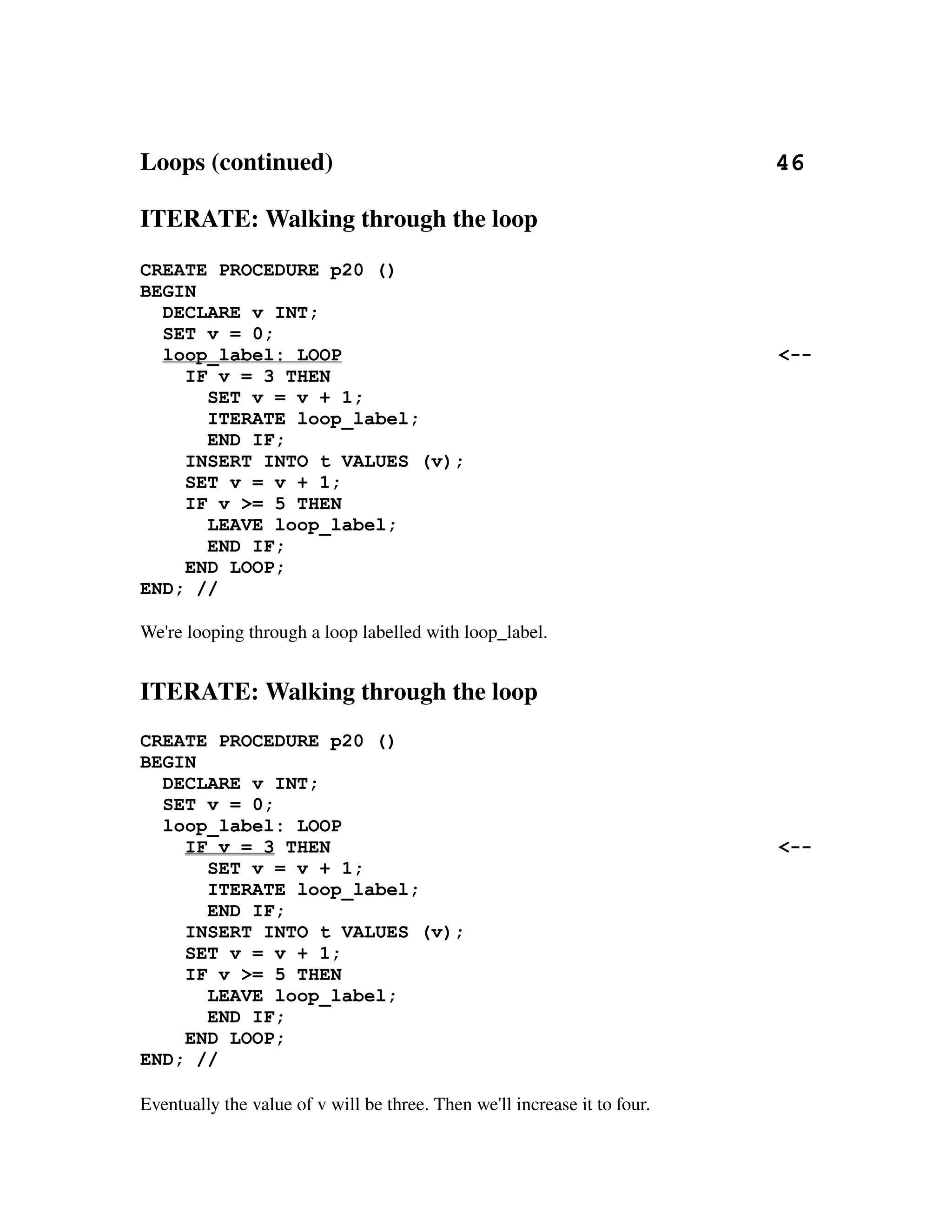 Loops (continued)                                                                       46

ITERATE: Walking through the loop
CREATE PROCEDURE p20 ()
BEGIN
  DECLARE v INT;
  SET v = 0;
  loop_label: LOOP                                                                    <--
    IF v = 3 THEN
      SET v = v + 1;
      ITERATE loop_label;
      END IF;
    INSERT INTO t VALUES (v);
    SET v = v + 1;
    IF v >= 5 THEN
      LEAVE loop_label;
      END IF;
    END LOOP;
END; //

We're looping through a loop labelled with loop_label.


ITERATE: Walking through the loop
CREATE PROCEDURE p20 ()
BEGIN
  DECLARE v INT;
  SET v = 0;
  loop_label: LOOP
    IF v = 3 THEN                                                                     <--
      SET v = v + 1;
      ITERATE loop_label;
      END IF;
    INSERT INTO t VALUES (v);
    SET v = v + 1;
    IF v >= 5 THEN
      LEAVE loop_label;
      END IF;
    END LOOP;
END; //

Eventually the value of v will be three. Then we'll increase it to four.
 