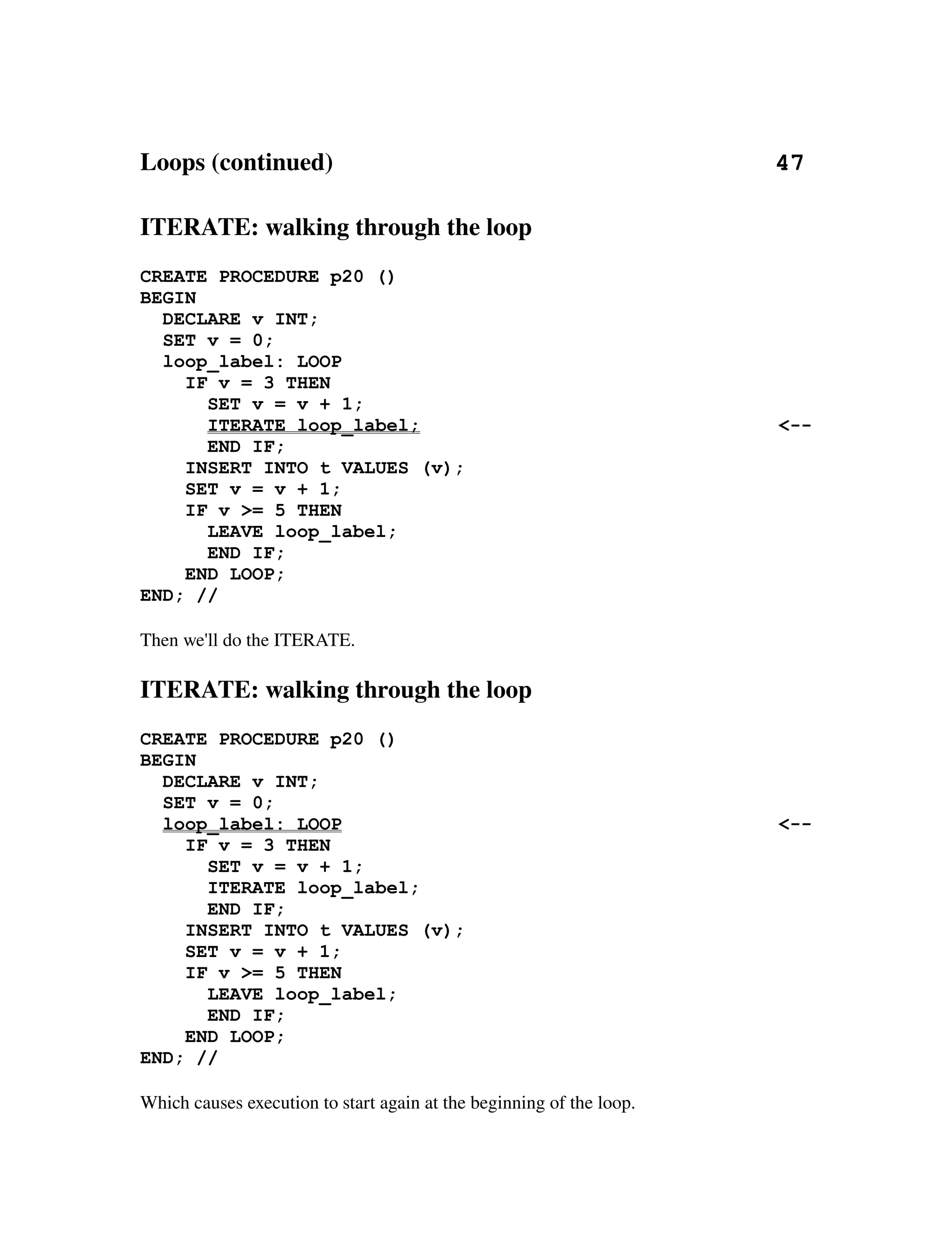 Loops (continued)                                                                       47

ITERATE: walking through the loop
CREATE PROCEDURE p20 ()
BEGIN
  DECLARE v INT;
  SET v = 0;
  loop_label: LOOP
    IF v = 3 THEN
      SET v = v + 1;
      ITERATE loop_label;                                                             <--
      END IF;
    INSERT INTO t VALUES (v);
    SET v = v + 1;
    IF v >= 5 THEN
      LEAVE loop_label;
      END IF;
    END LOOP;
END; //

Then we'll do the ITERATE.

ITERATE: walking through the loop
CREATE PROCEDURE p20 ()
BEGIN
  DECLARE v INT;
  SET v = 0;
  loop_label: LOOP                                                                    <--
    IF v = 3 THEN
      SET v = v + 1;
      ITERATE loop_label;
      END IF;
    INSERT INTO t VALUES (v);
    SET v = v + 1;
    IF v >= 5 THEN
      LEAVE loop_label;
      END IF;
    END LOOP;
END; //

Which causes execution to start again at the beginning of the loop.
 