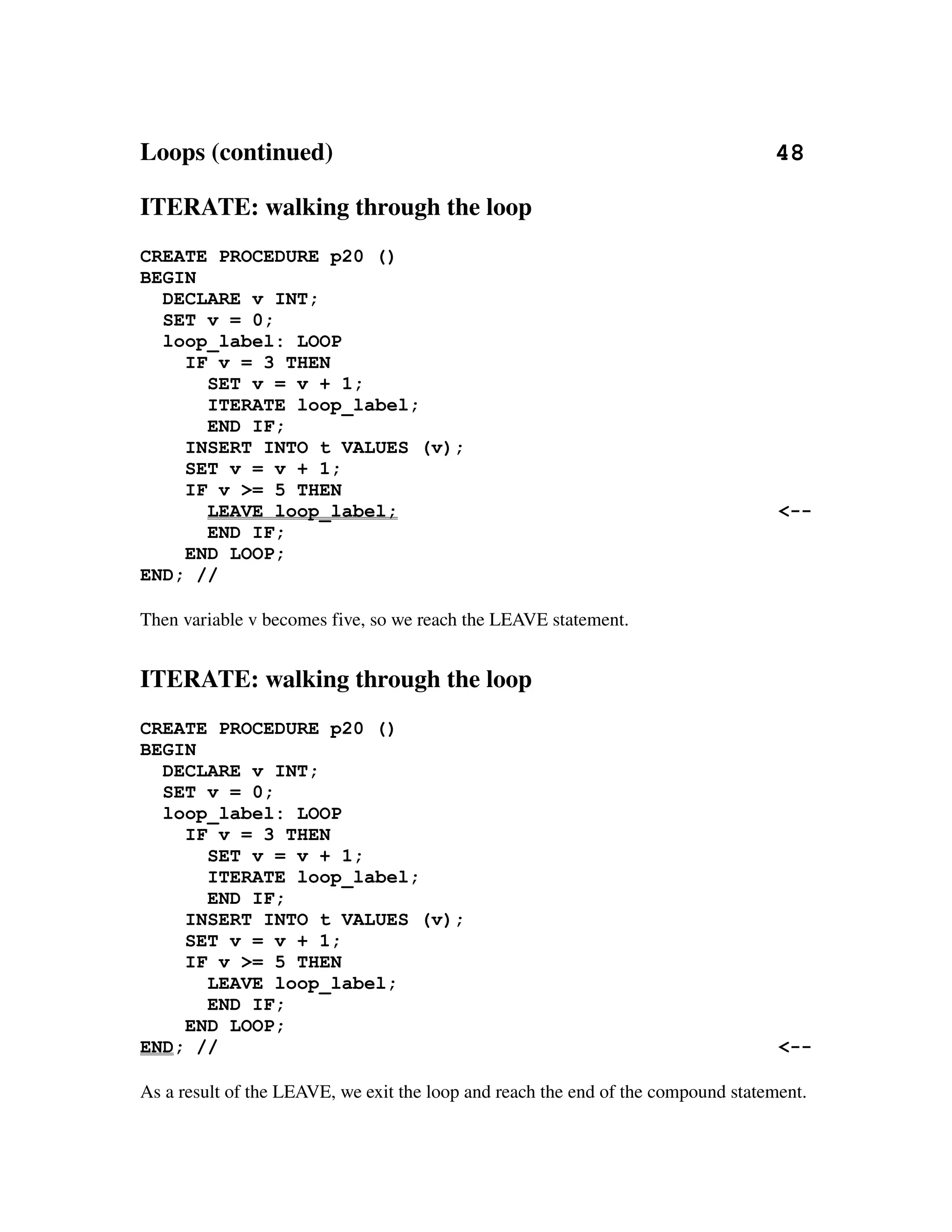 Loops (continued)                                                                       48

ITERATE: walking through the loop
CREATE PROCEDURE p20 ()
BEGIN
  DECLARE v INT;
  SET v = 0;
  loop_label: LOOP
    IF v = 3 THEN
      SET v = v + 1;
      ITERATE loop_label;
      END IF;
    INSERT INTO t VALUES (v);
    SET v = v + 1;
    IF v >= 5 THEN
      LEAVE loop_label;                                                               <--
      END IF;
    END LOOP;
END; //

Then variable v becomes five, so we reach the LEAVE statement.


ITERATE: walking through the loop
CREATE PROCEDURE p20 ()
BEGIN
  DECLARE v INT;
  SET v = 0;
  loop_label: LOOP
    IF v = 3 THEN
      SET v = v + 1;
      ITERATE loop_label;
      END IF;
    INSERT INTO t VALUES (v);
    SET v = v + 1;
    IF v >= 5 THEN
      LEAVE loop_label;
      END IF;
    END LOOP;
END; //                                                                               <--

As a result of the LEAVE, we exit the loop and reach the end of the compound statement.
 