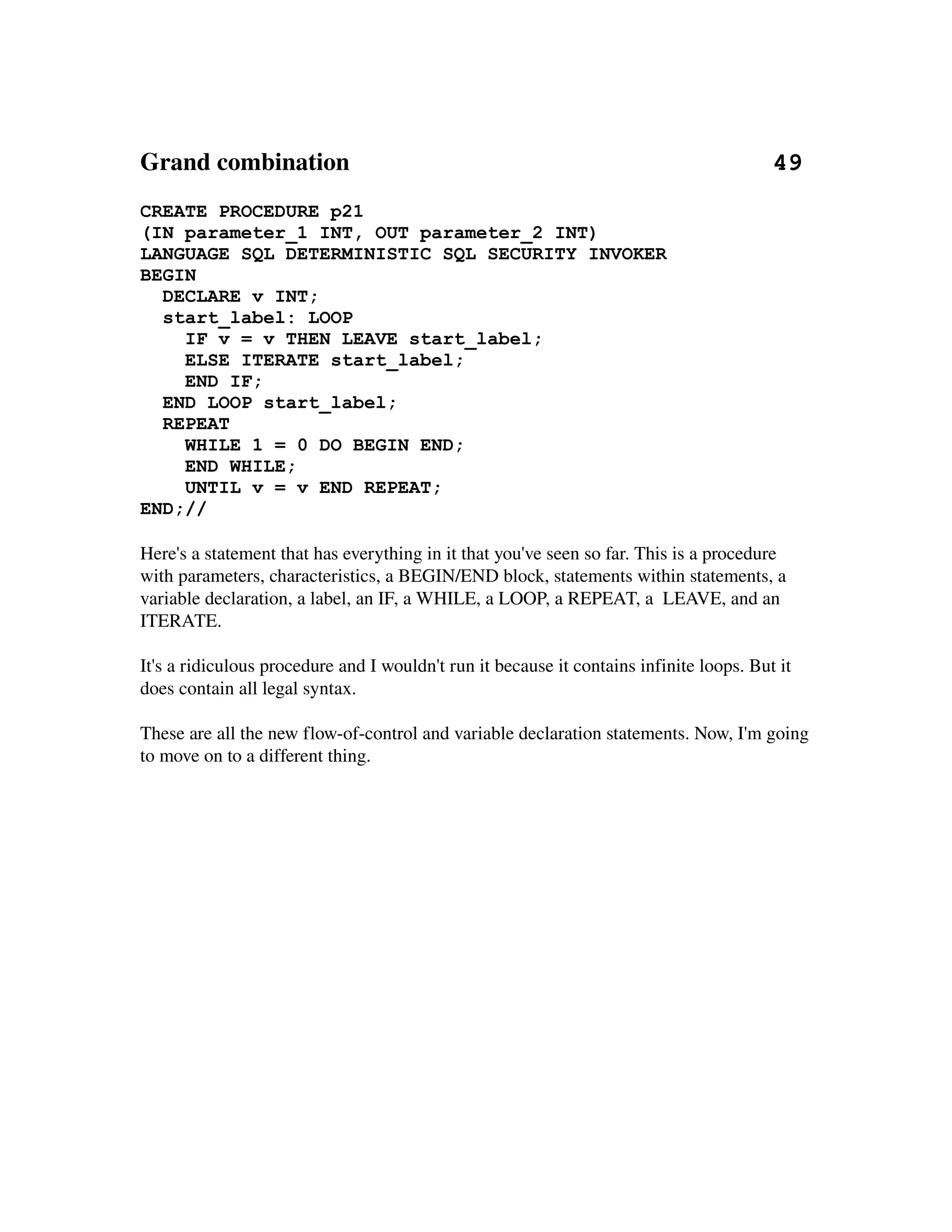 Grand combination                                                                    49
CREATE PROCEDURE p21
(IN parameter_1 INT, OUT parameter_2 INT)
LANGUAGE SQL DETERMINISTIC SQL SECURITY INVOKER
BEGIN
  DECLARE v INT;
  start_label: LOOP
    IF v = v THEN LEAVE start_label;
    ELSE ITERATE start_label;
    END IF;
  END LOOP start_label;
  REPEAT
    WHILE 1 = 0 DO BEGIN END;
    END WHILE;
    UNTIL v = v END REPEAT;
END;//

Here's a statement that has everything in it that you've seen so far. This is a procedure 
with parameters, characteristics, a BEGIN/END block, statements within statements, a 
variable declaration, a label, an IF, a WHILE, a LOOP, a REPEAT, a  LEAVE, and an 
ITERATE.

It's a ridiculous procedure and I wouldn't run it because it contains infinite loops. But it 
does contain all legal syntax.

These are all the new flow­of­control and variable declaration statements. Now, I'm going 
to move on to a different thing. 
 