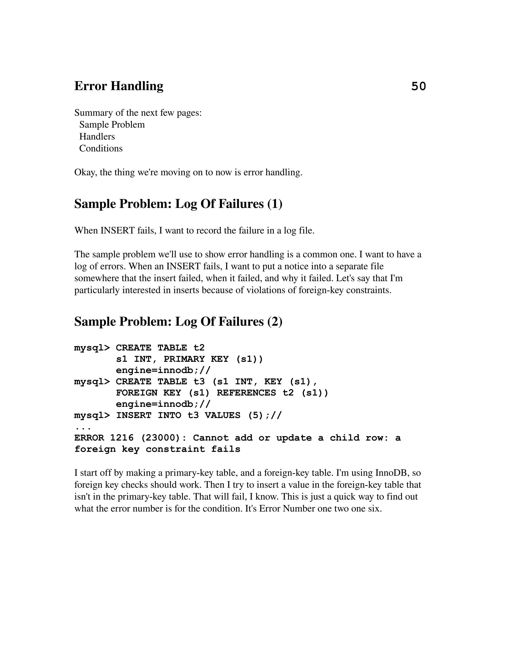 Error Handling                                                                           50
Summary of the next few pages:
  Sample Problem
  Handlers
  Conditions

Okay, the thing we're moving on to now is error handling.


Sample Problem: Log Of Failures (1)
When INSERT fails, I want to record the failure in a log file.

The sample problem we'll use to show error handling is a common one. I want to have a
log of errors. When an INSERT fails, I want to put a notice into a separate file 
somewhere that the insert failed, when it failed, and why it failed. Let's say that I'm 
particularly interested in inserts because of violations of foreign­key constraints.


Sample Problem: Log Of Failures (2)
mysql> CREATE TABLE t2
       s1 INT, PRIMARY KEY (s1))
       engine=innodb;//
mysql> CREATE TABLE t3 (s1 INT, KEY (s1),
       FOREIGN KEY (s1) REFERENCES t2 (s1))
       engine=innodb;//
mysql> INSERT INTO t3 VALUES (5);//
...
ERROR 1216 (23000): Cannot add or update a child row: a
foreign key constraint fails

I start off by making a primary­key table, and a foreign­key table. I'm using InnoDB, so 
foreign key checks should work. Then I try to insert a value in the foreign­key table that
isn't in the primary­key table. That will fail, I know. This is just a quick way to find out 
what the error number is for the condition. It's Error Number one two one six.
 