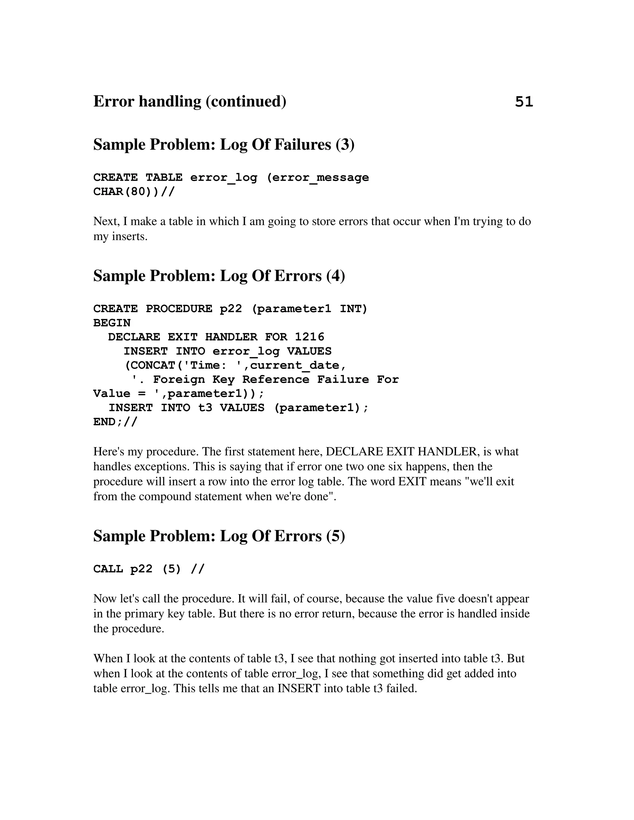 Error handling (continued)                                                       51

Sample Problem: Log Of Failures (3)
CREATE TABLE error_log (error_message
CHAR(80))//

Next, I make a table in which I am going to store errors that occur when I'm trying to do 
my inserts.


Sample Problem: Log Of Errors (4)
CREATE PROCEDURE p22 (parameter1 INT)
BEGIN
  DECLARE EXIT HANDLER FOR 1216
    INSERT INTO error_log VALUES
    (CONCAT('Time: ',current_date,
      '. Foreign Key Reference Failure For
Value = ',parameter1));
  INSERT INTO t3 VALUES (parameter1);
END;//

Here's my procedure. The first statement here, DECLARE EXIT HANDLER, is what 
handles exceptions. This is saying that if error one two one six happens, then the 
procedure will insert a row into the error log table. The word EXIT means "we'll exit 
from the compound statement when we're done".


Sample Problem: Log Of Errors (5)
CALL p22 (5) //

Now let's call the procedure. It will fail, of course, because the value five doesn't appear 
in the primary key table. But there is no error return, because the error is handled inside 
the procedure.

When I look at the contents of table t3, I see that nothing got inserted into table t3. But 
when I look at the contents of table error_log, I see that something did get added into 
table error_log. This tells me that an INSERT into table t3 failed.
 