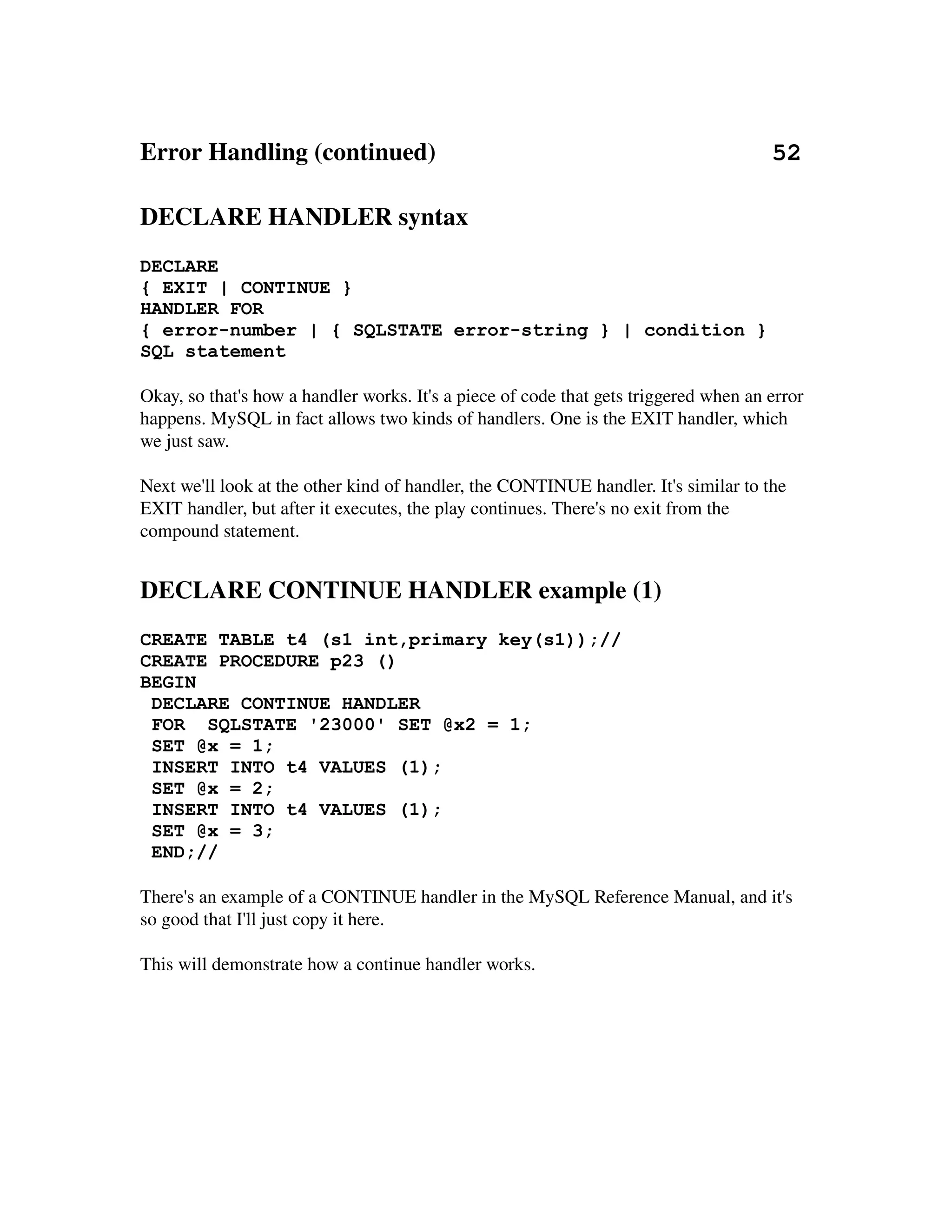 Error Handling (continued)                                                      52

DECLARE HANDLER syntax
DECLARE
{ EXIT | CONTINUE }
HANDLER FOR
{ error-number | { SQLSTATE error-string } | condition }
SQL statement

Okay, so that's how a handler works. It's a piece of code that gets triggered when an error
happens. MySQL in fact allows two kinds of handlers. One is the EXIT handler, which 
we just saw.

Next we'll look at the other kind of handler, the CONTINUE handler. It's similar to the 
EXIT handler, but after it executes, the play continues. There's no exit from the 
compound statement.


DECLARE CONTINUE HANDLER example (1)
CREATE TABLE t4 (s1 int,primary key(s1));//
CREATE PROCEDURE p23 ()
BEGIN
 DECLARE CONTINUE HANDLER
 FOR SQLSTATE '23000' SET @x2 = 1;
 SET @x = 1;
 INSERT INTO t4 VALUES (1);
 SET @x = 2;
 INSERT INTO t4 VALUES (1);
 SET @x = 3;
 END;//

There's an example of a CONTINUE handler in the MySQL Reference Manual, and it's 
so good that I'll just copy it here.

This will demonstrate how a continue handler works.
 