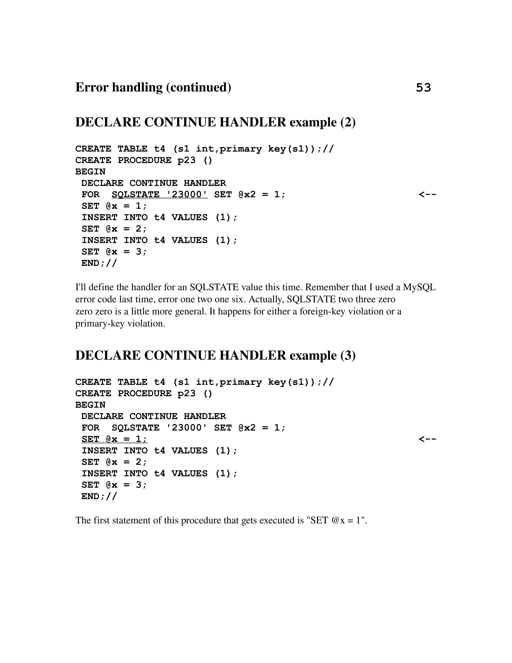 Error handling (continued)                                                       53

DECLARE CONTINUE HANDLER example (2)
CREATE TABLE t4 (s1 int,primary key(s1));//
CREATE PROCEDURE p23 ()
BEGIN
 DECLARE CONTINUE HANDLER
 FOR SQLSTATE '23000' SET @x2 = 1;                                                <--
 SET @x = 1;
 INSERT INTO t4 VALUES (1);
 SET @x = 2;
 INSERT INTO t4 VALUES (1);
 SET @x = 3;
 END;//

I'll define the handler for an SQLSTATE value this time. Remember that I used a MySQL 
error code last time, error one two one six. Actually, SQLSTATE two three zero
zero zero is a little more general. It happens for either a foreign­key violation or a 
primary­key violation.


DECLARE CONTINUE HANDLER example (3)
CREATE TABLE t4 (s1 int,primary key(s1));//
CREATE PROCEDURE p23 ()
BEGIN
 DECLARE CONTINUE HANDLER
 FOR SQLSTATE '23000' SET @x2 = 1;
 SET @x = 1;                                                                      <--
 INSERT INTO t4 VALUES (1);
 SET @x = 2;
 INSERT INTO t4 VALUES (1);
 SET @x = 3;
 END;//

The first statement of this procedure that gets executed is "SET @x = 1".
 