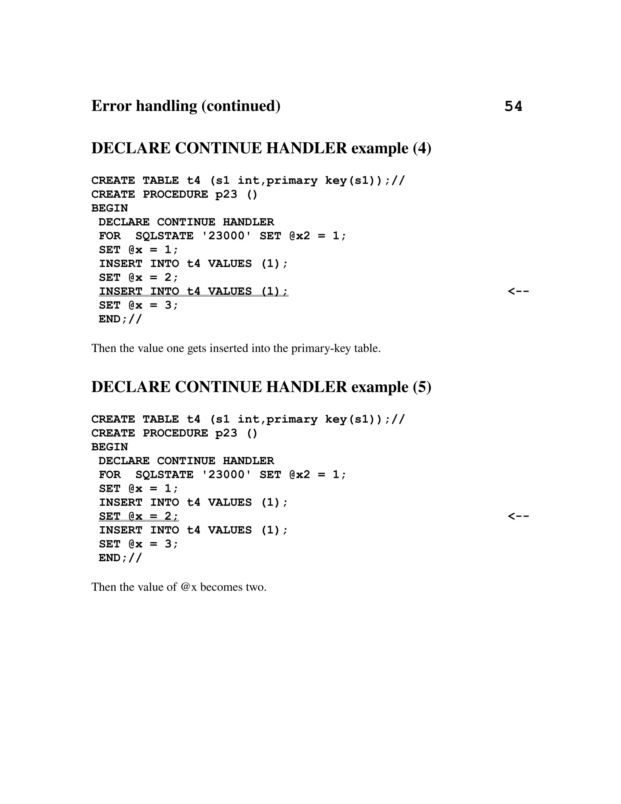 Error handling (continued)                                                       54

DECLARE CONTINUE HANDLER example (4)
CREATE TABLE t4 (s1 int,primary key(s1));//
CREATE PROCEDURE p23 ()
BEGIN
 DECLARE CONTINUE HANDLER
 FOR SQLSTATE '23000' SET @x2 = 1;
 SET @x = 1;
 INSERT INTO t4 VALUES (1);
 SET @x = 2;
 INSERT INTO t4 VALUES (1);                                                     <--
 SET @x = 3;
 END;//

Then the value one gets inserted into the primary­key table.


DECLARE CONTINUE HANDLER example (5)
CREATE TABLE t4 (s1 int,primary key(s1));//
CREATE PROCEDURE p23 ()
BEGIN
 DECLARE CONTINUE HANDLER
 FOR SQLSTATE '23000' SET @x2 = 1;
 SET @x = 1;
 INSERT INTO t4 VALUES (1);
 SET @x = 2;                                                                    <--
 INSERT INTO t4 VALUES (1);
 SET @x = 3;
 END;//

Then the value of @x becomes two.
 